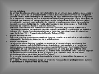 Novela policiaca Es un tipo de relato en el que se narra la historia de un crimen, cuyo autor se desconoce y en el que, a través de un procedimiento racional, basado en la observación e indagación (llevada a cabo, normalmente por un detective), se logra descubrir al culpable o culpables. En el desarrollo posterior de este subgénero narrativo inaugurado por Edgar Allan Poe, se mantendrá en lo esencial, este esquema de novela (crimen inexplicable a primera  vista , investigación sobre el caso,  solución  del mismo), la cual presenta como característica más sobresaliente la técnica del relato a la inversa, ya que empieza por el final de la historia y se encamina hacia el inicio de la misma.  Entre los cultivadores más notables de la novela policiaca, figuran los británicos: A. Conan Doyle creador del detective privado Sherlock Holmes: Las aventuras de Sherlock Holmes 1892, Agata Christie que configura al detective Hercules Poirot: El misterioso caso de Styles, 1921, El asesinato de Rogelio Ackroyd 1926.  Novela de observación Bajo este nombre se agrupa una serie de tipos de novela caracterizados por el análisis u observación de distintos aspectos de la vida humana: Novela sentimental La iniciación plena de estas novelas corresponde al romanticismo, pero fueron los novelistas ingleses del siglo XVIII quienes imprimieron este carácter a la novela aun cuando exageran presentando asuntos excesivamente tiernos y lacrimosos: Samuel Richardson en sus obras Pamela y Clarisa presenta un tema que gira entorno a las desgracias amorosas de dos señoritas. El mismo tema sentimental tiene la novela popular de Bernardino de Saint-Pierre, Pablo y Virginia, que cuenta el amor de dos niños educados en plena naturaleza, en una isla lejana. En la novela romántica se exalta la naturaleza, el amor, la ingenuidad, la pasión y la melancolía. En la obra Werther de Goethe, surge un problema más agudo: su protagonista se suicida al comprobar la imposibilidad de su amor 