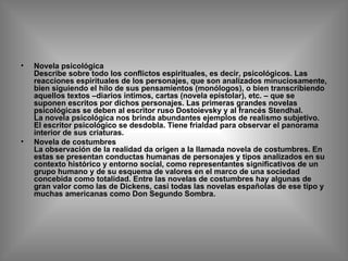 Novela psicológica  Describe sobre todo los conflictos espirituales, es decir, psicológicos. Las reacciones espirituales de los personajes, que son analizados minuciosamente, bien siguiendo el hilo de sus pensamientos (monólogos), o bien transcribiendo aquellos textos –diarios íntimos, cartas (novela epistolar), etc. – que se suponen escritos por dichos personajes. Las primeras grandes novelas psicológicas se deben al escritor ruso Dostoievsky y al francés Stendhal. La novela psicológica nos brinda abundantes ejemplos de realismo subjetivo. El escritor psicológico se desdobla. Tiene frialdad para observar el panorama interior de sus criaturas. Novela de costumbres La observación de la realidad da origen a la llamada novela de costumbres. En estas se presentan conductas humanas de personajes y tipos analizados en su contexto histórico y entorno social, como representantes significativos de un grupo humano y de su esquema de valores en el marco de una sociedad concebida como totalidad. Entre las novelas de costumbres hay algunas de gran valor como las de Dickens, casi todas las novelas españolas de ese tipo y muchas americanas como Don Segundo Sombra.  