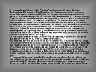 En la novela tradicional había "héroes", se llamaron: Crusoe, Werther, Raskolnikov, Karamasov, Ana Karenina, etc. Los protagonistas de hoy son seres del montón a menudo difíciles de comprender, incapaces de todo lo elevado, aprisionados por las circunstancias y en desacuerdo consigo mismos. El personaje de la novela moderna es angustiado; es una criatura atormentada, en extremo disociada o en extremo intelectual. Todo esto obedece a que el mundo contemporáneo ha sufrido profundas transformaciones y dolorosas experiencias: el maquinismo, la sociedad en masas, el extraordinario desarrollo de la técnica, las guerras mundiales como la manifestación de crueldad colectiva, la bomba atómica como riesgo de autodestrucción universal, el terrible poder de la propaganda y los medios estatales para influir sobre una comunidad, los viajes a otros planetas etc. Por todo esto, la novela de hoy no puede ser como la novela del siglo XIX. En la novela actual se busca una sinceridad absoluta, se parte del hecho de que cada ser tiene en su vida su verdad individual. Una realidad oscura, contradictoria que constituye el tema de la novela, exige ser expresada también en una forma oscura desconcertante. De ahí la dificultad que muchas novelas de hoy presentan para el lector medio. Este no recibe ya un mensaje claramente expresado por medio de la introducción, el nudo y el desenlace, sino que es impelido a penetrar en un laberinto sugestivo. La presentación de los personajes y del escenario es incompleta. Los personajes actúan muchas veces de manera inconexa o contradictoria, tal como en la vida real. En cuanto a la técnica y en relación con los personajes, ellos se definen por sus palabras y por sus obras mucho más que por la caracterización previa que antes sé hacia. El tiempo y el espacio son imprecisos y a veces se supone (Como en Kafka, por ejemplo), la apertura a mundo de ensueño o simbólicos. 