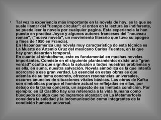 Tal vez la experiencia más importante en la novela de hoy, es la que se suele llamar del "tiempo circular": el orden en la lectura es indiferente, se puede leer la novela por cualquier pagina. Esta experiencia la han puesto en practica Joyce y algunos autores franceses del "nouveau roman", ("nueva novela", un movimiento literario que tuvo su apogeo a fines de 1950 en Francia). En Hispanoamérica una novela muy característica de esta técnica es La Muerte de Artemio Cruz del mexicano Carlos Fuentes, en la que hay gran desorden temporal. En cuanto al simbolismo, este es fundamental en muchas novelas importantes. Consiste en el siguiente planteamiento: existe una "gran verdad" oculta que significa la solución a todos nuestros problemas y es ella, en suma, nuestra salvación. Novela simbólica es la que intenta acercarse a esa gran verdad. Lo esencial en estas obras es que además de su tema concreto, ofrezcan resonancias universales, oscuros anuncios de situaciones vitales básicas. Las obras de Kafka son simbólicas porque el hombre actual ve reflejadas en ellas, por debajo de la trama concreta, un aspecto de su limitada condición. Por ejemplo: en El Castillo hay una referencia a la vida humana como búsqueda de algo que no logramos alcanzar; en La Metamorfosis considera la soledad y la incomunicación como integrantes de la condición humana universal .  