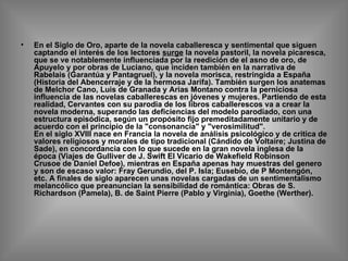 En el Siglo de Oro, aparte de la novela caballeresca y sentimental que siguen captando el interés de los lectores  surge  la novela pastoril, la novela picaresca, que se ve notablemente influenciada por la reedición de el asno de oro, de Apuyelo y por obras de Luciano, que inciden también en la narrativa de Rabelais (Garantúa y Pantagruel), y la novela morisca, restringida a España (Historia del Abencerraje y de la hermosa Jarifa). También surgen los anatemas de Melchor Cano, Luis de Granada y Arias Montano contra la perniciosa influencia de las novelas caballerescas en jóvenes y mujeres. Partiendo de esta realidad, Cervantes con su parodia de los libros caballerescos va a crear la novela moderna, superando las deficiencias del modelo parodiado, con una estructura episódica, según un propósito fijo premeditadamente unitario y de acuerdo con el principio de la "consonancia" y "verosimilitud". En el siglo XVIII nace en Francia la novela de análisis psicológico y de critica de valores religiosos y morales de tipo tradicional (Cándido de Voltaire; Justina de Sade), en concordancia con lo que sucede en la gran novela inglesa de la época (Viajes de Gulliver de J. Swift El Vicario de Wakefield Robinson Crusoe de Daniel Defoe), mientras en España apenas hay muestras del genero y son de escaso valor: Fray Gerundio, del P. Isla; Eusebio, de P Montengón, etc. A finales de siglo aparecen unas novelas cargadas de un sentimentalismo melancólico que preanuncian la sensibilidad de romántica: Obras de S. Richardson (Pamela), B. de Saint Pierre (Pablo y Virginia), Goethe (Werther). 