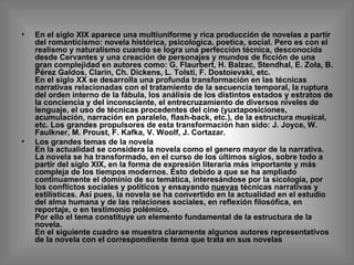 En el siglo XIX aparece una multiuniforme y rica producción de novelas a partir del romanticismo: novela histórica, psicologica, poetica, social. Pero es con el realismo y naturalismo cuando se logra una perfección técnica, desconocida desde Cervantes y una creación de personajes y mundos de ficción de una gran complejidad en autores como: G. Flaurbert, H. Balzac, Stendhal, E. Zola, B. Pérez Galdos, Clarin, Ch. Dickens, L. Tolsti, F. Dostoievski, etc.  En el siglo XX se desarrolla una profunda transformación en las técnicas narrativas relacionadas con el tratamiento de la secuencia temporal, la ruptura del orden interno de la fábula, los análisis de los distintos estados y estratos de la conciencia y del inconsciente, el entrecruzamiento de diversos niveles de lenguaje, el uso de técnicas procedentes del cine (yuxtaposiciones, acumulación, narración en paralelo, flash-back, etc.), de la estructura musical, etc. Los grandes propulsores de esta transformación han sido: J. Joyce, W. Faulkner, M. Proust, F. Kafka, V. Woolf, J. Cortazar. Los grandes temas de la novela  En la actualidad se considera la novela como el genero mayor de la narrativa. La novela se ha transformado, en el curso de los últimos siglos, sobre todo a partir del siglo XIX, en la forma de expresión literaria más importante y más compleja de los tiempos modernos. Esto debido a que se ha ampliado continuamente el dominio de su temática, interesándose por la sicología, por los conflictos sociales y políticos y ensayando  nuevas  técnicas narrativas y estilísticas. Así pues, la novela se ha convertido en la actualidad en el estudio del alma humana y de las relaciones sociales, en reflexión filosófica, en reportaje, o en testimonio polémico.  Por ello el tema constituye un elemento fundamental de la estructura de la novela. En el siguiente cuadro se muestra claramente algunos autores representativos de la novela con el correspondiente tema que trata en sus novelas   