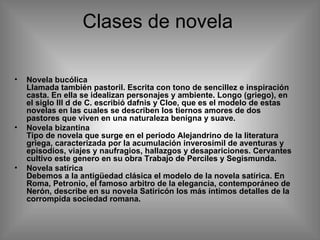Clases de novela  Novela bucólica Llamada también pastoril. Escrita con tono de sencillez e inspiración casta. En ella se idealizan personajes y ambiente. Longo (griego), en el siglo III d de C. escribió dafnis y Cloe, que es el modelo de estas novelas en las cuales se describen los tiernos amores de dos pastores que viven en una naturaleza benigna y suave. Novela bizantina Tipo de novela que surge en el periodo Alejandrino de la literatura griega, caracterizada por la acumulación inverosímil de aventuras y episodios, viajes y naufragios, hallazgos y desapariciones. Cervantes cultivo este genero en su obra Trabajo de Perciles y Segismunda. Novela satírica Debemos a la antigüedad clásica el modelo de la novela satírica. En Roma, Petronio, el famoso arbitro de la elegancia, contemporáneo de Nerón, describe en su novela Satiricón los más íntimos detalles de la corrompida sociedad romana. 