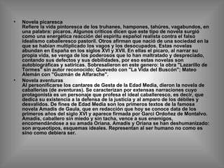 Novela picaresca Refiere la vida pintoresca de los truhanes, hampones, tahúres, vagabundos, en una palabra: pícaros. Algunos críticos dicen que este tipo de novela surgió como una energética reacción del espíritu español realista contra el falso idealismo caballeresco pastoril. Otros afirman que nació de una sociedad en la que se habían multiplicado los vagos y los desocupados. Estas novelas abundan en España en los siglos XVI y XVII. En ellas el pícaro, al narrar su propia vida, se venga de los poderosos que lo han maltratado y despreciado, contando sus defectos y sus debilidades, por eso estas novelas son autobiográficas y satíricas. Sobresalieron en este genero: la obra "Lazarillo de Tormes" sin autor reconocido; Quevedo con "La Vida del Buscón"; Mateo Alemán con "Guzmán de Alfarache". Novela aventuras Al personificarse los cantares de Gesta de la Edad Media, dieron la novela de caballerías (de aventuras). Se caracterizan por extensas narraciones cuyo protagonista es un personaje que profesa el ideal caballeresco, es decir, que dedica su existencia a la defensa de la justicia y al amparo de los débiles y desvalidos. De fines de Edad Media son los primeros textos de la famosa novela Amadís de Gaula, que en redacción que hoy se conoce data de los primeros años del siglo XVI y aparece firmada por Garci Ordoñez de Montalvo. Amadís, caballero sin miedo y sin tacha, vence a sus enemigos, encomendándose a su amada Oriana. Amadís y Oriana se han deshumanizado: son arqueotipos, esquemas ideales. Representan al ser humano no como es sino como debiera ser. 