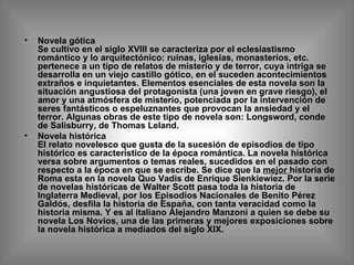 Novela gótica  Se cultivo en el siglo XVIII se caracteriza por el eclesiastismo romántico y lo arquitectónico: ruinas, iglesias, monasterios, etc. pertenece a un tipo de relatos de misterio y de terror, cuya intriga se desarrolla en un viejo castillo gótico, en el suceden acontecimientos extraños e inquietantes. Elementos esenciales de esta novela son la situación angustiosa del protagonista (una joven en grave riesgo), el amor y una atmósfera de misterio, potenciada por la intervención de seres fantásticos o espeluznantes que provocan la ansiedad y el terror. Algunas obras de este tipo de novela son: Longsword, conde de Salisburry, de Thomas Leland. Novela histórica El relato novelesco que gusta de la sucesión de episodios de tipo histórico es característico de la época romántica. La novela histórica versa sobre argumentos o temas reales, sucedidos en el pasado con respecto a la época en que se escribe. Se dice que la  mejor  historia de Roma esta en la novela Quo Vadis de Enrique Sienkiewiez. Por la serie de novelas históricas de Walter Scott pasa toda la historia de Inglaterra Medieval, por los Episodios Nacionales de Benito Pérez Galdós, desfila la historia de España, con tanta veracidad como la historia misma. Y es al italiano Alejandro Manzoni a quien se debe su novela Los Novios, una de las primeras y mejores exposiciones sobre la novela histórica a mediados del siglo XIX. 