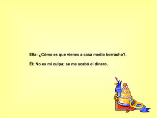 Ella: ¿Cómo es que vienes a casa medio borracho?.  Él: No es mi culpa; se me acabó el dinero.   