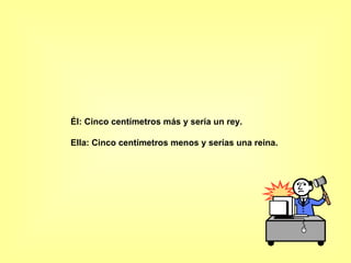 Él: Cinco centímetros más y sería un rey.  Ella: Cinco centímetros menos y serías una reina.  