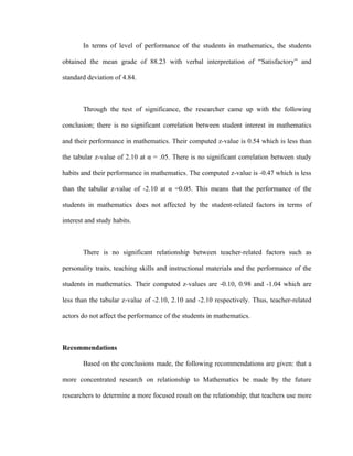 In terms of level of performance of the students in mathematics, the students

obtained the mean grade of 88.23 with verbal interpretation of “Satisfactory” and

standard deviation of 4.84.



       Through the test of significance, the researcher came up with the following

conclusion; there is no significant correlation between student interest in mathematics

and their performance in mathematics. Their computed z-value is 0.54 which is less than

the tabular z-value of 2.10 at α = .05. There is no significant correlation between study

habits and their performance in mathematics. The computed z-value is -0.47 which is less

than the tabular z-value of -2.10 at α =0.05. This means that the performance of the

students in mathematics does not affected by the student-related factors in terms of

interest and study habits.



       There is no significant relationship between teacher-related factors such as

personality traits, teaching skills and instructional materials and the performance of the

students in mathematics. Their computed z-values are -0.10, 0.98 and -1.04 which are

less than the tabular z-value of -2.10, 2.10 and -2.10 respectively. Thus, teacher-related

actors do not affect the performance of the students in mathematics.



Recommendations

       Based on the conclusions made, the following recommendations are given: that a

more concentrated research on relationship to Mathematics be made by the future

researchers to determine a more focused result on the relationship; that teachers use more
 