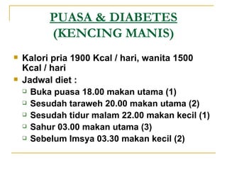 PUASA & DIABETES  (KENCING MANIS) Kalori pria 1900 Kcal / hari, wanita 1500 Kcal / hari Jadwal diet : Buka puasa 18.00 makan utama (1) Sesudah taraweh 20.00 makan utama (2) Sesudah tidur malam 22.00 makan kecil (1) Sahur 03.00 makan utama (3) Sebelum Imsya 03.30 makan kecil (2) 
