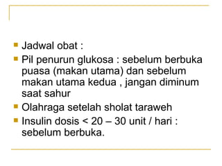 Jadwal obat : Pil penurun glukosa : sebelum berbuka puasa (makan utama) dan sebelum makan utama kedua , jangan diminum saat sahur Olahraga setelah sholat taraweh Insulin dosis < 20 – 30 unit / hari : sebelum berbuka. 