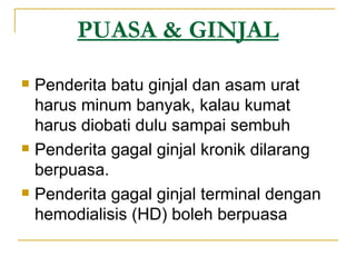 PUASA & GINJAL Penderita batu ginjal dan asam urat harus minum banyak, kalau kumat harus diobati dulu sampai sembuh Penderita gagal ginjal kronik dilarang berpuasa. Penderita gagal ginjal terminal dengan hemodialisis (HD) boleh berpuasa 