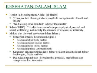 KESEHATAN DALAM ISLAM Health : a blessing from Allah : (al-Hadits) “ There are two blessings which people do not appreciate : Health and leisure” “ No blessing other than faith is better than health” Sehat (WHO) : “Health is a state of complete physical, mental and social well being, not merely the absence of diseases or infirmity  Makna dan dimensi kesehatan dalam Islam : Pengertian integral kesehatan meliputi : Kesehatan tubuh (body health) Kesehatan mental (mental health) Kesehatan moral (moral health) Kesehatan spiritual (spiritual health) Kesehatan dipengaruhi tiga jenis faktor : (faktor konstitusional, faktor lingkungan, faktor perilaku) Dua tujuan pengobatan : Menghambat penyakit, memelihara dan mempromosikan kesehatan 