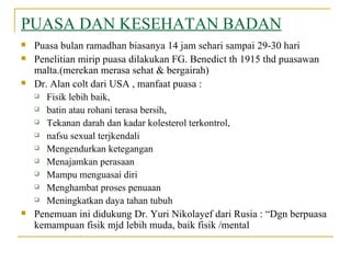 PUASA DAN KESEHATAN BADAN Puasa bulan ramadhan biasanya 14 jam sehari sampai 29-30 hari Penelitian mirip puasa dilakukan FG. Benedict th 1915 thd puasawan malta.(merekan merasa sehat & bergairah) Dr. Alan colt dari USA , manfaat puasa :  Fisik lebih baik,  batin atau rohani terasa bersih,  Tekanan darah dan kadar kolesterol terkontrol,  nafsu sexual terjkendali  Mengendurkan ketegangan Menajamkan perasaan Mampu menguasai diri Menghambat proses penuaan Meningkatkan daya tahan tubuh Penemuan ini didukung Dr. Yuri Nikolayef dari Rusia : “Dgn berpuasa kemampuan fisik mjd lebih muda, baik fisik /mental 