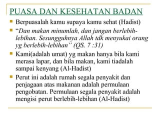 PUASA DAN KESEHATAN BADAN Berpuasalah kamu supaya kamu sehat (Hadist) “ Dan makan minumlah, dan jangan berlebih-lebihan. Sesungguhnya Allah tdk menyukai orang yg berlebih-lebihan” (QS. 7 :31) Kami(adalah umat) yg makan hanya bila kami merasa lapar, dan bila makan, kami tiadalah sampai kenyang (Al-Hadist) Perut ini adalah rumah segala penyakit dan penjagaan atas makanan adalah permulaan pengobatan. Permulaan segala penyakit adalah mengisi perut berlebih-lebihan (Al-Hadist)  