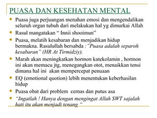 PUASA DAN KESEHATAN MENTAL Puasa juga perjuangan menahan emosi dan mengendalikan seluruh organ tubuh dari melakukan hal yg dimurkai Allah  Rasul mangatakan “ Innii shooimun”  Puasa, melatih kesabaran dan menjadikan hidup bermakna. Rasulullah bersabda  :”Puasa adalah separoh kesabaran” (HR At Tirmidziy). Marah akan meningkatkan hormon katekolamin , hormon ini akan memacu jtg, menegangkan otot, menaikkan tensi dimana hal ini  akan mempercepat penuaan EQ (emotional quotion) lebih menentukan keberhasilan hidup Puasa obat dari problem  cemas dan putus asa “ Ingatlah ! Hanya dengan mengingat Allah SWT sajalah hati itu akan menjadi tenang “  