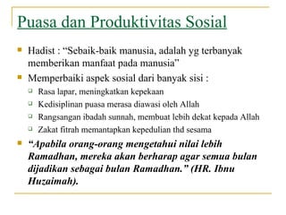 Puasa dan Produktivitas Sosial Hadist : “Sebaik-baik manusia, adalah yg terbanyak memberikan manfaat pada manusia” Memperbaiki aspek sosial dari banyak sisi : Rasa lapar, meningkatkan kepekaan Kedisiplinan puasa merasa diawasi oleh Allah Rangsangan ibadah sunnah, membuat lebih dekat kepada Allah Zakat fitrah memantapkan kepedulian thd sesama “ Apabila orang-orang mengetahui nilai lebih Ramadhan, mereka akan berharap agar semua bulan dijadikan sebagai bulan Ramadhan.” (HR. Ibnu Huzaimah).   