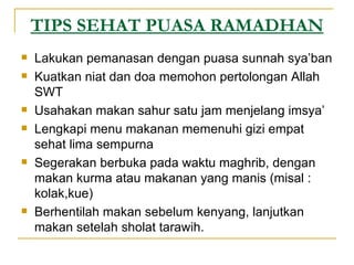 TIPS SEHAT PUASA RAMADHAN Lakukan pemanasan dengan puasa sunnah sya’ban Kuatkan niat dan doa memohon pertolongan Allah SWT Usahakan makan sahur satu jam menjelang imsya’ Lengkapi menu makanan memenuhi gizi empat sehat lima sempurna Segerakan berbuka pada waktu maghrib, dengan makan kurma atau makanan yang manis (misal : kolak,kue) Berhentilah makan sebelum kenyang, lanjutkan makan setelah sholat tarawih. 
