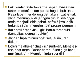 Lakukanlah aktivitas anda seperti biasa dan rasakan manfaatkan puasa bagi tubuh anda. Rasa lapar mendorong pemakaian zat lemak yang menumpuk di jaringan tubuh sehingga anda menjadi lebih sehat, nafsu / jiwa lebih terkendali dan menghambat proses penuaan. Ibu hamil / menyusui gizi harus terpenuhi (konsultasi dengan dokter)  Jangan lupa minum obat sesuai anjuran dokter. Boleh melakukan :Injeksi / suntikan, Menetes-kan obat mata, Donor darah, Sikat gigi/ berku-mur (makruh), Menelan ludah sendiri 