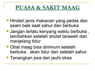 PUASA & SAKIT MAAG Hindari jenis makanan yang pedas dan asam baik saat sahur dan berbuka Jangan terlalu kenyang waktu berbuka , tambahkan setelah sholat taraweh dan menjelang tidur Obat maag bisa diminum setelah berbuka , akan tidur dan setelah sahur. Tenangkan jiwa dan jauhi stres 