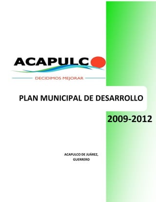                                                                                                                                                                                                                                                                                                                                                                                                                                                                                                                                                                                                                                                                                                                                                                                                                                                                                                                                                                                                                                                                                                                                                                                                                                                                                                                                                                                                                                                                                                                                                                                                                                                                                                                                                                                                                                                                                                                                                                                                                                                                                                                                                                                                                                                                                                                                                                                                                                                                                                                                                                                                                                                                                                                                                                                                                                                                                                                                <br />-559435102870<br />PLAN MUNICIPAL DE DESARROLLO<br /> <br />2009-2012<br />ACAPULCO DE JUÁREZ,<br />GUERRERO<br />234696055880<br />Plan Municipal de Desarrollo<br />2009-2012<br />Municipio de Acapulco de Juárez,<br />Guerrero<br />H. Ayuntamiento<br />Abril del 2009<br />13970059690<br />C O N T E N I D O<br />Mensaje del Presidente Municipal<br />Presentación<br />Marco referencial<br />Misión y Visión<br />Objetivo general<br />Políticas  generales<br />Principios y valores<br />Ejes rectores<br />Seguimiento y evaluación<br />Anexos <br />Directorio<br /> Índice<br />29527540640MENSAJE DEL DR. MANUEL AÑORVE BAÑOS<br />PRESIDENTE MUNICIPAL DE ACAPULCO DE JUÁREZ<br />La pasada contienda electoral puso en claro que los acapulqueños no nos sentimos satisfechos por la situación actual ni por el curso que ha tomado el desarrollo en nuestro municipio. Estamos ansiosos de que Acapulco recobre su proverbial grandeza; que haga valer nuevamente la extraordinaria belleza natural, que tanto nos llenó  de orgullo en el pasado y que, durante muchos años, situó a nuestro querido puerto como el principal destino turístico del país y uno de los más reconocidos a nivel mundial, y que ahora parece que nos hemos empeñado en ocultar tras el espectáculo deprimente de playas, plazas, avenidas y toda clase de espacios urbanos sucios y en franco deterioro.<br />La alternancia en el gobierno por la que optamos, trae consigo un mensaje directo y contundente: Los acapulqueños deseamos una nueva oportunidad para corregir lo que hemos hecho mal y para demostrar a los demás y a nosotros mismos, que somos capaces de asumir la formidable empresa de recuperar el esplendor de Acapulco y de forjar un futuro promisorio para nuestros hijos. ¡Los acapulqueños ya decidimos mejorar!<br />En los días que han de venir, me veo a mí y a mis paisanos trabajando perseverantemente en hacer realidad ese Acapulco que anhelamos; ese que poco a poco se ha delineado con las opiniones que la ciudadanía ha vertido desde los días de campaña y, sobre todo, en la consulta ciudadana que llevamos a cabo recientemente. La tarea no es fácil, pero, ¡cómo no hemos de sentirnos gozosos y complacidos si, como espero, la llevamos a feliz término! <br />Traigo a colación un recuerdo, seguramente familiar para muchos: aquellos días de nuestra infancia en que, después de mucho batallar con una difícil tarea escolar, el maestro finalmente nos recompensaba con el 10. ¡Qué sensación tan incomparable!<br />Los invito a que juntos emprendamos la colosal tarea de construir un Acapulco de 10. y a sentirnos muy recompensados con ello.<br />En la construcción de ese Acapulco, actuaremos bajo las siguientes prioridades estratégicas:  <br />Acapulco te quiero seguro.<br />Acapulco te quiero con agua potable.<br />Acapulco te quiero con mejores vialidades.<br />Acapulco te quiero limpio.<br />Acapulco te quiero próspero.<br />Acapulco te quiero escuchar.<br />Acapulco te quiero funcional y modernizado.<br />Acapulco te quiero sano.<br />Acapulco te quiero con igualdad.<br />Acapulco te quiero con transparencia.<br />Las prioridades que se han definido son fruto de las iniciativas populares que se manifestaron desde  la campaña  político-electoral, y que se refrendaron en la consulta ciudadana realizada específicamente para la elaboración de este “Plan Municipal de Desarrollo 2009-2012”, a través de 7 foros de “Diálogo Ciudadano”, de la página web  www.acapulco.gob.mx y por vía  del correo electrónico. <br />Acapulqueños: <br />Si decidimos mejorar, emprendamos  de una vez el camino. Juntos y unidos estoy seguro que llegaremos pronto a buen puerto.<br />325755130175<br />2.PRESENTACIÓN<br />De conformidad con los artículos 25, 26 y 115 de la Constitución Política de los Estados Unidos Mexicanos; 91, 92 y 93  la Constitución Política del Estado de Guerrero, 16 y 18 de La Ley Estatal de Planeación y 65 de la  Ley Orgánica del Municipio Libre del Estado de Guerrero y en congruencia con el Plan Nacional de Desarrollo 2007– 2012, y el Plan Estatal de Desarrollo del Estado de Guerrero 2005-2011, el municipio de Acapulco de Juárez, a través de su H. Ayuntamiento, da cumplimiento en tiempo y forma con su obligación de elaborar, aprobar y publicar el Plan Municipal de Desarrollo 2009-2012.<br />Para su elaboración se han seguido los criterios  y lineamientos establecidos en el Sistema Nacional y Estatal de Planeación Democrática. A través de un proceso dinámico de participación ciudadana que tuvo como objetivo enriquecer y diseñar este plan municipal.<br />El Plan que se presenta es el instrumento que contiene propósitos realizables, que los diversos sectores de la sociedad y cada una de las dependencias de este nuevo gobierno y los Ediles integrantes de este Honorable Ayuntamiento hemos definido como necesarios para enfrentar nuestros desafíos en los próximos años.<br />Para satisfacer las demandas sociales, permanentemente alinearemos los esfuerzos del gobierno y los objetivos establecidos en este Plan Municipal de Desarrollo 2009-2012, planteando acciones inmediatas, a mediano y largo plazo, para alcanzar un desarrollo sustentable.<br />En tal sentido la estructura metodológica de este Plan, inicia con un marco de referencia de la problemática actual  y proporciona elementos para tener una visión y misión  del trabajo de la presente administración, por lo que se han definido cinco ejes rectores que concentran las necesidades y preocupaciones de los acapulqueños, ejes que incluyen las políticas generales de nuestro Acapulco te quiero de 10.<br />Eje I.Acapulco te quiero seguro.<br />Eje II.Acapulco te quiero ordenado, modernizado y con servicios públicos de calidad.  <br />Eje III.Acapulco te quiero próspero.<br />Eje IV.Acapulco te quiero sano, con igualdad y oportunidades educativas, culturales, deportivas y de desarrollo social.<br />Eje V.Acapulco te quiero escuchar para ser transparente y funcional<br />Para cada uno de ellos, se establecen objetivos, estrategias y acciones que facilitan un seguimiento puntual de la ejecución de las políticas públicas.<br />La administración municipal de Acapulco 2009-2012, reconoce a todos los ciudadanos, instituciones y organizaciones sociales que participaron con sus ideas, propuestas, recomendaciones, informaciones, comentarios y planteamientos para la elaboración de este Plan de Desarrollo Municipal 2009-2012.<br />.<br />3.MARCO REFERENCIAL<br />En el municipio de Acapulco, la actividad turística sigue siendo la palanca del desarrollo económico, incluso del Estado, a pesar de que se cuenta con recursos naturales y atractivos turísticos consolidados y potenciales, el deterioro ambiental y la poca o nula atención que se le ha dado a los problemas que se generan por el crecimiento anárquico y la falta de servicios públicos de calidad, han originado una baja en la afluencia del turismo internacional y que entrara en diversas etapas de declinación y recuperación turística. No obstante lo anterior y a la crisis financiera que persiste a nivel mundial  con sus consecuencias colaterales para el país y por consiguiente en los ámbitos estatal y municipal, la Secretaria de Turismo Federal estima un crecimiento para el 2009 del 10.6% respecto al 2008, siendo esta una oportunidad externa para posicionar al puerto en el plano nacional e internacional.<br />Con base en datos proporcionados por el INEGI, la población acapulqueña decreció en un 0.66% en el período del 2000 al 2005 al pasar de 722,499 habitantes a 717,766 habitantes, concentrados en un 86% en la cabecera municipal y el resto se encuentra disperso en el área rural en 272 comunidades, cuya población varía entre 50 y 6,595 habitantes. <br />Acapulco es considerado como municipio metropolitano,  por su número de habitantes, por la actividad económica, las comunicaciones y transportes, servicios públicos y de salud, entre otros indicadores, esto hace que en el área urbana se concentren los grandes problemas. La mancha urbana se ha extendido cambiando el destino de uso de suelo de terrenos ejidales y terrenos de alto relieve no propios para asentamientos humanos, complicando el suministro de servicios públicos, de educación, de salud, vivienda, vialidades, transporte, seguridad pública y de protección civil. Sin embargo gracias a la intervención de las autoridades de diversos órdenes de gobierno,  según datos del INEGI para el año 2005, se tenía una cobertura del 94% en energía eléctrica, 72% de agua potable y un 83% en drenaje, considerando el  total de las viviendas que disponen de estos servicios.  <br />Si bien, en los últimos años se ha invertido en infraestructura para extender la cobertura en agua potable hasta llegar al 84%, en donde el 50% es servicio continuo y el otro 50% de tandeo, mientras que el resto de la población se abastece a través de tomas clandestinas de tanques de agua y pipas. El servicio de agua potable sigue siendo el sentir más apremiante de los acapulqueños, siendo Acapulco una ciudad privilegiada en el sentido de que no se tiene problema de donde abastecerse de agua; las dificultades se presentan en la captación, conducción y distribución, debido a factores como asentamientos humanos en las partes altas y la antigüedad misma del sistema de agua potable actual que presenta fugas por pérdidas físicas.<br />Referente al alcantarillado sanitario, la infraestructura instalada se encuentra sin servicio, debido a la falta de conexiones domiciliarias al sistema principal y atarjeas colectores en las zonas conurbadas de Acapulco. En la zona del anfiteatro, la problemática se centra en la antigüedad del sistema de drenaje.<br />En lo referente a vialidades, se cuenta con una longitud de 104.30 km de vialidades principales pavimentadas, sin embargo su estado físico provoca ineficiencia en la accesibilidad y movilidad de los acapulqueños y visitantes. La oferta vial es inadecuada para los tiempos actuales debido al crecimiento del parque vehicular, cuya tasa en promedio ha sido del 2% en la última década, se estima que actualmente existe un parque vehicular de 270 mil vehículos en el municipio, del cual los automóviles representan un 69% del total. Adicionalmente se tienen calles sin geometría vial, vialidades subutilizadas y en mal estado, paradas de camiones mal ubicadas, insuficientes estacionamientos públicos, la inexistencia de áreas específicas para terminales de camiones urbanos, la concentración de 32 rutas del servicio urbano que concurren al centro de la ciudad, el incumplimiento del reglamento de tránsito, el escaso mantenimiento de banquetas en el centro de la ciudad y en las principales vialidades, la insuficiencia de rampas para discapacitados, entre otros. Se detecta una ciudad en donde la prioridad son los vehículos motorizados y no las personas, Acapulco necesita vialidades accesibles tanto para autos como para su gente.<br />En el tema de inseguridad pública, según el Instituto Ciudadano de Estudios sobre Inseguridad, A.C., el puerto de Acapulco se encuentra entre las primeras cinco áreas urbanas de dieciséis más inseguras del país en prevalencia e incidencias delictivas, se señala que las corporaciones policiacas inspiran bajo nivel de confianza y que la inseguridad se registra en la calle. El robo a transeúnte representa más de la mitad del total de la delincuencia;  7 de cada 10 delitos se registran en la calle o vía pública. <br />En el área rural,  la dispersión poblacional genera la dificultad de proveer de servicios básicos e infraestructura a todas las comunidades rurales, según el INEGI en el año 2005 el 54% de las viviendas rurales contaban con excusado o sanitario, el 47.21% con agua entubada de la red pública, el 52.18% con drenaje y el 94% con energía eléctrica.<br />Se cuenta con 313.36 Km en caminos rurales  de los cuales 93.99 km están pavimentados, el resto son caminos de terracería, brechas y veredas, es importante mencionar que el 92% de las comunidades tienen acceso por esta vía. <br />Datos del INEGI señalan que la distribución del uso del suelo en  el municipio en actividades primarias está distribuido de la siguiente manera 2.5% en agrícola, el 17.8% en ganadería, el 3.1% forestal, el 61% en agropecuario y 15.6% en otros usos.<br />La problemática en el campo se manifiesta por la deforestación y erosión de suelos, insuficientes canales de comercialización de productos, necesidad de desarrollar las capacidades de los productores con una visión empresarial de tal manera que logren obtener recursos para comercializar y hacer crecer su empresa, sistemas de riego insuficientes y falta de mantenimiento en los que ya existen.<br />Referente al aspecto social,  en el municipio el porcentaje de niños menores de 9 años representa el 19% y las personas de 60 años y mas representan el 8% de la población total del municipio, esto nos refleja un fuerte reto en el renglón social y asistencial incluyendo al grupo de personas que presentan alguna discapacidad.<br />En el rubro de educación, 8.24% de la población de seis años de edad y más, no saben leer ni escribir esto es la mitad respecto al porcentaje en el Estado.  Se cuenta con instrucción  en todos los niveles, desde educación básica hasta posgrados y doctorados en diversas carreras profesionales, así como, con servicios de educación especial y centros de capacitación para el trabajo. Actualmente la oferta de bibliotecas públicas es de 46 de las cuales 15 son municipales. El problema evidente en educación es la infraestructura en escuelas, principalmente de educación básica donde existe carencia de sanitarios, aulas, áreas pavimentadas y de recreo, muros y bardas para dar seguridad y protección a estudiantes y personal docente, así como del inmueble y de los bienes existentes. <br />En el rubro de empleo, la población económicamente activa (PEA)  representa el 38.39% del total de la población en el municipio, de la cual sólo el 2.27% es población desocupada. <br />Las actividades económicas significativas son el comercio y restaurantes y servicios que representan el 21% y 16% respectivamente en relación al total de la población ocupada.  La tasa de desempleo ha sido constante en el último trienio, en promedio la población ocupada percibe entre dos y tres salarios mínimos diarios trabajando 46 horas a la semana, los años de escolaridad de la PEA ocupada es de 10 años y con una edad promedio de 37 años. Con estos datos el área de oportunidad es la capacitación y fomento a la educación básica, por medio de estímulos para que los niños y jóvenes no abandonen las aulas y tengamos ciudadanos con mayores oportunidades en el ámbito laboral.<br />En cuestión de salud, la oferta en el municipio abarca desde primer a tercer nivel de atención con hospitales públicos y privados de especialidades. El municipio cuenta con 23 centros de salud y 2 clínicas médico quirúrgicas que se adicionan a los Servicios Estatales de Salud.  El  43% de la población está afiliada a alguna institución como el IMSS, ISSSTE, PEMEX o SEDENA, el resto no tiene seguridad social.<br />El escenario en el que se presenta el Plan Municipal de Desarrollo 2009-2012, nos muestra la falta de credibilidad en los instrumentos de Planeación conducidos por las administraciones públicas, originada por que no siempre se logra llevar con éxito lo planeado a los hechos. Para que la Planeación se convierta en acción, consideramos indispensable lo siguiente:<br />Armonía política<br />Consecución de acuerdos<br />Acopio de recursos financieros suficientes<br />Aptitud técnica<br />Participación ciudadana<br />En consecuencia, hemos elaborado el Plan como un medio para comunicar a los ciudadanos los desafíos y dificultades a los que nos enfrentaremos, así como, la oportunidad que tenemos para delinear un municipio con el que se sumen las voluntades y se generen acuerdos con los actores que inciden en el desarrollo, porque son los ciudadanos el verdadero motor del progreso. Para que juntos sociedad y gobierno logremos tener un Acapulco de diez.<br />4.MISIÓN Y VISIÓN<br />4.1MISIÓN<br />Ser un gobierno funcional, transparente,  seguro y comprometido en escuchar y atender las necesidades de su gente, siendo promotor del desarrollo económico y social sustentable, para ofrecer  servicios públicos de calidad a la población y visitantes, brindando una mejor calidad de vida para los acapulqueños:<br />Asegurando el suministro de agua en cantidad y calidad.<br />Garantizando servicios públicos de calidad.<br />Fomentando acciones para que tengamos niños, jóvenes, adultos y ancianos sanos.<br />Fomentando la generación de empleos de calidad.<br />Garantizando la seguridad pública a la ciudadanía.<br />4.2VISIÓN<br />Consolidar a Acapulco como un municipio próspero y competitivo en el mercado nacional e internacional, convirtiéndolo en un municipio agradable, seguro y con servicios diversificados y de calidad. <br />5. OBJETIVO<br />Contribuir para que en el municipio de Acapulco se tenga una mejor calidad de vida en  donde impere el orden y la legalidad, que sea competitivo y que confirme su vocación turística y de servicios en el mercado nacional e internacional.<br />6. POLÍTICAS GENERALES<br />Decidimos mejorar por un Acapulco de 10<br />“Acapulco te quiero seguro”  Policía honesta y comprometida.<br />“Acapulco te quiero con agua potable” Agua suficiente para todos.<br />“Acapulco te quiero con mejores vialidades” Vialidades funcionales.<br />“Acapulco te quiero limpio”  Calles y playas limpias.<br />“Acapulco te quiero próspero”  Desarrollo económico y social. <br />“Acapulco te quiero escuchar”  Escuchar a través del diálogo a todos los sectores sociales.<br />“Acapulco te quiero funcional y modernizado” Administración pública funcional y servicios públicos modernizados y eficientes.<br />“Acapulco te quiero sano” Ciudadanos sanos.<br />“Acapulco te quiero con igualdad”  Oportunidades para todos.<br />“Acapulco te quiero con transparencia” Claridad en la administración de los recursos públicos.<br />7.PRINCIPIOS Y VALORES<br />TRANSPARENCIA:<br /> Claridad total en la administración de los recursos públicos.<br />FUNCIONAL:<br /> Procesos administrativos y operativos eficientes.<br />HONESTIDAD:<br />Servidores públicos, honestos, justos y coherentes.<br />EQUIDAD: <br />Igualdad social y oportunidades para todos.<br />SENSIBILIDAD: <br />Escuchar y atender las necesidades de la gente.<br />LEGALIDAD: <br />Actuar apegado a derecho.<br />8.EJES RECTORES<br />Eje 1.Acapulco te quiero seguro<br />Te quiero con seguridad pública. (Se<br />Te quiero con mejores vialidades.ad Pública)<br />Te quiero informado y con atención oportuna en materia de protección civil. (Protección civil)<br />Eje 2. Acapulco te quiero ordenado, modernizado y con servicios públicos de calidad.<br />Te quiero con desarrollo ordenado. (Desarrollo urbano)<br />Te quiero bello. <br />Te quiero comprometido con el medio ambiente.<br />Te quiero con obras de calidad. (Obra Pública)<br />Te quiero con servicios públicos de calidad. (Servicios Públicos)<br />Te quiero con agua, drenaje y alcantarillado. (Agua Potable, Drenaje y Alcantarillado)<br />Eje 3. Acapulco te quiero Próspero<br />Te quiero con desarrollo económico. (Desarrollo Económico)<br />Te quiero con desarrollo pecuario, agrícola, acuícola y pesquero. <br />Te quiero con desarrollo turístico. (T<br />Eje 4.Acapulco te quiero sano, con igualdad y oportunidades educativas, culturales, deportivas y de desarrollo social.<br />Te quiero sano. (Salud)<br />Te quiero con igualdad y oportunidades educativas, culturales, deportivas y de desarrollo social. (Desarrollo Social)<br />Te quiero justo.  (Asistencia Social)<br />Eje 5. Acapulco te quiero escuchar para ser transparente y funcional<br />Te quiero escuchar.<br />Te quiero con transparencia y rendición de cuentas. <br />Te quiero con finanzas sanas.<br />Te quiero con servidores públicos profesionales y eficientes. <br />Gobierno Digital.<br />EJE I<br />ACAPULCO<br />TE QUIERO SEGURO<br />8.1.EJE I.  ACAPULCO TE QUIERO SEGURO<br />8.1.1CONCEPTO<br />Es prioridad para este gobierno que el ciudadano se sienta seguro en su integridad física y ámbito social, es una obligación para el gobierno municipal, proteger y servir a la sociedad, bajo los principios de legalidad, eficiencia, profesionalismo y honradez.<br />8.1.2OBJETIVO GENERAL<br />Promover actividades que contribuyan a establecer mejores prácticas en materia de seguridad pública y protección civil, fomentando la legalidad con la participación de la sociedad civil.<br />8.1.3PRIORIDAD ESTRATÉGICA TE QUIERO CON SEGURIDAD PÚBLICA<br />Objetivo específico<br />Formar un cuerpo policiaco honesto, profesional, eficiente y comprometido en la seguridad de los acapulqueños y visitantes.<br />Estrategia<br />Regular la actuación del cuerpo de seguridad pública en cuanto a actos de impunidad y prepotencia, logrando que sus actividades se desarrollen conforme a la ley.<br />Líneas de acción<br />Desarrollar un programa de capacitación y profesionalización, integral y continua para el cuerpo de seguridad pública municipal.<br />Promover la capacitación y desarrollo permanente del personal, que se traduzca en brindar un mejor servicio a la ciudadanía.<br />Evaluar el programa de capacitación y profesionalización.<br />Evaluar a través de pruebas físicas y sicológicas para el rendimiento óptimo del cuerpo de seguridad pública.<br />Implementar una campaña de salud permanente en los elementos del cuerpo de seguridad pública, para mejorar sus condiciones físicas, en beneficio de su vida y del servicio a la comunidad.<br />Fomentar acciones que garanticen evitar problemas de adicciones en el cuerpo de seguridad pública municipal.<br />Aplicar un programa de estímulos para el cuerpo de seguridad pública municipal.<br />Desarrollar un programa de capacitación al cuerpo de seguridad pública en materia de primeros auxilios, para brindar atención oportuna en caso de ser requeridos.<br />Renovar el parque vehicular para el cuerpo de seguridad pública.<br />Fortalecer los controles internos para aseguramiento del cuidado y buen uso del parque vehicular.<br />Proporcionar el equipo, uniformes, calzado y herramientas dos veces por año de manera oportuna a los elementos de seguridad pública para el desempeño eficiente de sus actividades.<br />Desarrollar un Programa permanente de mantenimiento preventivo antes que correctivo de equipo de cómputo y tecnológico, de comunicación de parque vehicular, de infraestructura, de herramientas y sistemas establecidos.<br />Modernizar el equipo de cómputo, adquirir equipos de identificación digital para el control de detenidos y utilizar tecnología de punta en la vigilancia y control del tránsito vehicular, para optimizar el servicio.<br />Equipar a las patrullas de seguridad pública con sistemas de posicionamiento satelital para mejorar la atención en conflictos viales de la ciudad.<br />Construir una Infraestructura funcional para atención al público y para las actividades propias del personal de Seguridad Pública y  Protección Civil.<br />Estructurar una Academia de policía funcional de vanguardia para obtener servidores en seguridad pública competentes y reconocidos por la ciudadanía.<br />Elaborar un estudio de factibilidad para la construcción de un Centro de Servicio integral para el mantenimiento del parque vehicular del  municipio, teniendo como prioridad los vehículos de seguridad pública para garantizar el servicio oportuno y una imagen respetable.<br />Gestionar espacio para un corralón municipal que garantice la seguridad de los vehículos detenidos, asimismo para liberar vialidades que se usan para este fin.<br />Desarrollar programas especiales de seguridad para visitantes y residentes, especialmente en las temporadas de vacaciones de semana santa, verano, invierno y fines de semana largos.<br />Fortalecer a la Policía Preventiva Rural, dotándola del equipo y herramientas necesarios para su buen funcionamiento en beneficio de nuestras comunidades.<br />Ampliar la cobertura de la Policía Preventiva Auxiliar, regulando su funcionamiento para garantizar un mayor ingreso en beneficio del erario y las prestaciones de los elementos que la conforman.<br />Realizar operativos de manera conjunta con el Estado y la Federación para salvaguardar la seguridad de visitantes y residentes.<br />Promover la firma de cartas compromiso por medio de la cual se reafirma el cumplimiento de sus obligaciones de servir con respeto y honradez a los visitantes y residentes.<br />Estrategia<br />Impulsar programas integrales de prevención y combate al delito.<br />Líneas de acción<br />Fortalecer el Centro Inteligente de Vigilancia Avanzada para la prevención del delito.<br />Instalar cámaras de video en zonas críticas.<br />Crear la Dirección de Protección y Asistencia Turística.<br />Aprovechar la tecnología para realizar programas de prevención del delito.<br />Intensificar las campañas de concientización contra el delito, protección civil y seguridad.<br />Realizar con más frecuencia los patrullajes a las comunidades, fraccionamientos, barrios y colonias.<br />Promover el establecimiento de canales de comunicación entre la secretaría de seguridad pública y la sociedad.<br />Realizar con instituciones educativas, organizaciones gubernamentales, no gubernamentales y con la sociedad en general, programas interactivos de prevención del delito, uso de drogas y manejo de substancias tóxicas.<br />Atender las emergencias policíacas en un tiempo real de 8 minutos desde la recepción de la llamada de auxilio y hasta la presencia de la Policía Preventiva en el lugar de los hechos.<br />Lograr credibilidad y acercamiento entre sociedad y el cuerpo de seguridad pública, promoviendo la cultura de la legalidad y el respeto de los derechos humanos.<br />Realizar cuadrillas de supervisión del equipo de cámaras externas para revisar el estado de las mismas.<br />Fomentar en la comunidad la cultura de la participación ciudadana para la prevención del delito.<br />Remodelar y poner en funcionamiento la totalidad de los módulos de la Policía Preventiva Municipal.<br />Combatir la impunidad, fomentando una cultura de información y denuncia a partir de un programa integral de medios de comunicación.<br />Formar comités vecinales para la prevención del delito en barrios y colonias. <br />8.1.4.PRIORIDAD ESTRATÉGICA TE QUIERO CON MEJORES VIALIDADES.<br />Objetivo específico<br />Mejorar la vialidad municipal en forma integral generando las condiciones para dar fluidez al tránsito vehicular y seguridad peatonal.<br />Estrategia<br />Implementación de acciones en infraestructura, equipamiento, sistematización, reordenamiento del Tránsito Vehicular y participación ciudadana.<br />Líneas de acción<br />Contar en el municipio con un sistema de aforadores vehiculares como instrumento de planeación, estableciendo indicadores y estadísticas del comportamiento vehicular.<br />Realizar obras viales municipales en coordinación con los órdenes de gobiernos y particulares, que respondan a los reclamos ciudadanos otorgando beneficios a corto plazo.<br />Implementar programas para restringir o cancelar el estacionamiento público en puntos conflictivos de la ciudad.<br />Mejorar las condiciones de rodamiento y seguridad en el pavimento de los cruces y puntos viales más conflictivos de la ciudad.<br />Desarrollar programas que impliquen el diseño de infraestructura vial que asegure su funcionalidad y seguridad.<br />Difusión del reglamento de tránsito.<br />Realizar programas de cultura vial y tránsito seguro para beneficio de la población.<br />Desarrollar campañas para generar en los actuales y futuros conductores viales de nuestra ciudad, hábitos responsables, seguros y cordiales para mejorar la seguridad y agilidad en la vialidad, el respeto a los reglamentos y señalamientos viales.<br />Crear y difundir programas de sensibilización de respeto al peatón y personas con capacidades diferentes por parte del automovilista.<br />Impulsar el respeto al tránsito peatonal en áreas escolares, zonas de hospitales y lugares de concentración pública.<br />Mejorar la señalización de las áreas peatonales.<br />Garantizar la seguridad y fluidez vial en zonas afectadas por realización de obra pública, ofreciendo alternativas viales.<br />Realizar operativos de vigilancia para que el ascenso y descenso de pasajeros se realice en terminales y paradas autorizadas.<br />Implementar procesos de semaforización sincronizada en diferentes zonas de la ciudad para mejorar el flujo vehicular.<br />Implementar el Programa para evitar nudos viales de “Uno y unoquot;
, ceder  el paso a un vehículo, en puntos estratégicos.<br />Adquirir, mantener y rehabilitar semáforos y señalamientos viales<br />Coordinar acciones con autoridades estatales y federales, para mejorar los programas de transporte público en sus diversas modalidades, favoreciendo el orden.<br />Establecer señalamientos que indiquen las preferencias del aforo vehicular.<br />Aplicar las sanciones establecidas en los ordenamientos municipales, a quienes obstruyan las vialidades colocando cualquier tipo de materiales u objetos sobre las calles con la finalidad de apartar espacios para estacionamiento.<br />8.1.5PRIORIDAD ESTRATÉGICA TE QUIERO INFORMADO Y CON ATENCIÓN OPORTUNA EN MATERIA DE PROTECCIÓN CIVIL.<br />Objetivo específico<br />Proteger a los ciudadanos y a su entorno ante la eventualidad de un desastre provocado por agentes naturales o humanos y fomentar la conciencia por la protección civil y autoprotección de nuestra sociedad.<br />Estrategia<br />Implementar y fortalecer el programa de protección civil, así como fomentar la  cultura de protección civil.<br />Líneas de acción<br />Actualizar los planes de protección civil.<br />Promover la formación de brigadas voluntarias de protección civil y de prevención de desastres.<br />Elaborar el Atlas de Riesgos Públicos del Municipio, geoferenciado de la ciudad y zona conurbada y comunidades que identifique las zonas inseguras, así como el inventario de recursos humanos y materiales para su atención.<br />Crear la figura del Jefe de Protección Civil Comunitaria en los Comités de Vecinos y Comunidades.<br />Fortalecer el Consejo Municipal de Protección Civil, con la participación de los sectores público y privado.<br />Implementar los programas de protección civil en los edificios públicos.<br />Promover el cumplimiento obligatorio de los dictámenes de protección civil.<br />Diseñar y desarrollar los operativos de alerta, plan de emergencia y evaluación de los daños.<br />Estrategia<br />Establecer niveles de coordinación interinstitucional, con organismos y asociaciones.<br />Líneas de acción<br />Crear el comité para la verificación estructural de Acapulco integrado por Colegios de Ingenieros y Arquitectos, Obras públicas, Protección Civil y Bomberos.<br />Definir políticas de prevención y atención ciudadana ante riesgos de emergencias urbanas, en coordinación con organismos de seguridad pública de los tres órdenes de gobierno y del sector privado.<br />Crear el Patronato Pro-Bomberos del Municipio de Acapulco, a efecto de coordinar esfuerzos conjuntos para satisfacer las necesidades y requerimientos de la corporación.<br />Impulsar la capacitación e intercambio de experiencias en la formulación e implementación de planes y programas de contingencia.<br />Estrategia<br />Fomentar la cultura de protección civil a través de los centros educativos.<br />Líneas de acción<br />Revisar los planes internos de protección civil de las escuelas públicas y privadas.<br />Brindar a centros educativos capacitación en primeros auxilios, protección civil y evacuación.<br />Realizar conferencias y simulacros en el 100% de las escuelas de nivel básico que se encuentren en zonas de riesgo.<br />Brindar asesoría para establecer rutas de evacuación y señalización en planteles públicos.<br />Crear la figura de Brigadista del salón de clases para capacitarlos en materia de prevención de incendios, primeros auxilios, plan familiar de protección civil, actuación en accidentes,  desastres y simulacros. <br />Fomentar la semana de la protección civil en primarias, con periódicos murales, visitas del cuerpo de bombero y concursos de dibujo.<br />Estrategia<br />Operar el Sistema Municipal para la prevención de desastres.<br />Líneas de acción<br />Reestructurar las 20 zonas en las que se divide el municipio a efecto de nombrar los responsables y detectar riesgos en las mismas.<br />Vigilar y evitar que se arroje basura en los arroyos y canales pluviales o en caso contrario llevar a cabo acciones de limpieza a través de la Coordinación de Servicios Públicos Municipales con la participación de los habitantes de cada zona.<br />Evitar asentamientos irregulares considerados de alto riesgo e inundables por desbordamiento de algún cause.<br />Integrar comités vecinales que coordinen y vigilen la limpieza de estas áreas o en su caso soliciten a las dependencias del Ayuntamiento para que se cumplan con sus funciones de limpieza.<br />Elaborar diagnósticos de necesidades de los pobladores que habitan los causes, arroyos y barrancas, capacitarlos en el manejo de los desechos sólidos, para su reciclaje o disposición final.<br />Integrar programas de educación ambiental para promotores ecológicos en las escuelas más cercanas a los causes y barrancas pluviales.<br />Estrategia<br />Vigilar el cumplimiento del Reglamento Municipal de Protección Civil así como el Bando de Policía y Gobierno en materia de seguridad para evitar riesgos por la actividad económica.<br />Líneas de acción<br />Fomentar la observancia y cumplimiento de medidas de seguridad a través de reuniones con asociaciones, colegios y grupos organizados de la sociedad.<br />Coordinar con la Dirección de Ecología, la elaboración del padrón de empresas que en sus procesos de transformación utilizan materiales peligrosos.<br />Revisar el cumplimento obligatorio de medidas preventivas de seguridad para el dictamen de autorización y renovación de licencias de funcionamiento.<br />Participar en programas de vigilancia en días festivos y periodos vacacionales.<br />Participar en los operativos de alerta, planes de emergencia y evaluación de daños.<br />Estrategia<br />Impulsar y fortalecer al H. Cuerpo de Bomberos.<br />Líneas de acción<br />Promover programas de capacitación permanente a los elementos del H. Cuerpo de Bomberos.<br />Impulsar y consolidar junto con el gobierno del estado el proyecto para la creación y funcionamiento de la Academia de Bomberos.<br />Fortalecer la infraestructura y equipamiento de las estaciones.<br />Dotar oportunamente del material y equipo necesarios a los elementos del H. Cuerpo de Bomberos para un desempeño eficiente.<br />Impulsar programas de intercambio y cooperación entre las ciudades hermanas de Acapulco, para la capacitación y equipamiento del H. Cuerpo de bomberos.<br />Estrategia<br />Promover y fortalecer los programas de servicios a la comunidad.<br />Líneas de acción<br />En coordinación con  el DIF crear la División de Asistencia Psicológica Especializada, para la atención al personal de la corporación y víctimas de siniestros.<br />Fomentar la cultura de la prevención en  centros educativos de nivel básico, industrias y organizaciones civiles, a través de visitas guiadas a las centrales de bomberos.<br />Promover la participación de la comunidad en materia de protección civil, con capacitación y realizando acciones preventivas que coadyuven a preservar la integridad física de los vecinos.<br />EJE II<br />ACAPULCO<br />TE QUIERO ORDENADO Y CON<br />SERVICIOS PÚBLICOS DE CALIDAD<br />8.2.EJE II.  ACAPULCO TE QUIERO ORDENADO Y CON SERVICIOS PÚBLICOS DE CALIDAD.<br />8.2.1CONCEPTO<br />Lograr la redistribución  de la población a través del ordenamiento del territorio para reducir el costo social y ambiental del poblamiento, procurando mejores condiciones de vida, a través de la prestación eficaz y oportuna de los servicios públicos municipales, mejorando vialidades y garantizando la dotación de agua potable.<br />8.2.2OBJETIVO GENERAL<br />Garantizar una planeación integral en el municipio para el desarrollo urbano, logrando la dotación de servicios básicos, equipamiento, infraestructura y servicios públicos oportunos y de calidad en donde el ciudadano sea partícipe, logrando elevar la calidad de vida de los acapulqueños, proyectando con esto una ciudad ordenada, limpia, con imagen urbana, mejor iluminada y  vialidades más seguras.<br />8.2.3PRIORIDAD ESTRATÉGICA TE QUIERO CON DESARROLLO URBANO ORDENADO <br />Objetivo específico<br />Lograr una planeación urbana participativa y sustentable.<br />Estrategia<br />Actualizar los instrumentos normativos en materia de desarrollo urbano.<br />Líneas de acción<br />Revisar y  actualizar el Plan de Desarrollo urbano del Área Metropolitana de Acapulco.<br />Promover, normar e instrumentar la participación ciudadana en la revisión y actualización de los Planes de Desarrollo Urbano.<br />Elaborar y actualizar los planes urbanos, así como los estudios de carácter multidisciplinario en concordancia con el Sistema Nacional, Estatal y Municipal de Planeación, así como su instrumentación en las acciones a corto, mediano y largo plazo.<br />Fortalecer al Instituto Municipal de Planeación como organismo público descentralizado responsable de la planeación del desarrollo urbano, capaz de resolver la problemática urbana desde el punto  de vista de programas, proyectos y acciones a corto, mediano y largo plazo, para el desarrollo sustentable del municipio y su integración municipal, regional y en el sistema urbano nacional.<br />Desarrollar un Sistema de Información Geográfica actualizado, que permita relacionar información cartográfica y una base de datos municipales sobre equipamiento urbano, infraestructura municipal, servicios básicos, permisos, denuncias, nuevos desarrollos, sitios de conflicto vial,  y reservas ecológicas, entre otros, para elaborar análisis específicos de cualquier área del territorio municipal.<br />Crear una base de datos que contenga la información histórica del desarrollo urbano en Acapulco.<br />Digitalizar los planos lotificados por colonias, fraccionamientos y barrios.<br />Procurar la disponibilidad al público de información de estadísticas relativas al municipio en formatos accesibles y fáciles de consultar e interpretar.<br />Conducir y regular la planeación del desarrollo del municipio, contando con la participación de los habitantes en la elaboración de los planes y programas respectivos.<br />Promover la regularización de la tenencia de la tierra en zonas marginadas para avanzar en la dotación de infraestructura básica.<br />Revisar y actualizar el Reglamento de Construcciones del Municipio.<br />Modernizar y mejorar los accesos al puerto de Acapulco.<br />Ampliar la reserva territorial del municipio para el desarrollo de vivienda social.<br />Desarrollar programas de remodelación integral de los barrios históricos y de las unidades habitacionales.<br />Implementar programas de mejoramiento de la vivienda rural.<br />Promover campañas de conservación y embellecimiento de fachadas entre los vecinos de los barrios, comunidades y colonias del municipio.<br />Aplicar un plan integral de embellecimiento y ordenamiento de las zonas turísticas, accesos de playa y comercios establecidos.<br />Implementar un programa de remozamiento de andadores.<br />Estrategia<br /> Fomentar e impulsar normas que garanticen un ambiente de confort y seguridad para todos los habitantes del municipio en la construcción de nuevas viviendas.<br />Líneas de acción<br />Actualizar y simplificar los procedimientos administrativos para la autorización de usos de suelo, edificación y construcción.<br />Elaborar normas técnicas para el diseño y la construcción de infraestructura en los desarrollos habitacionales.<br />Realizar campaña de difusión de la reglamentación y la normatividad referente a la creación y remodelación de la vivienda en el municipio.<br />8.2.4PRIORIDAD ESTRATÉGICA TE QUIERO BELLO <br />Objetivo específico<br />Forjar una imagen de preservación y respeto al equipamiento, parques, plazas públicas y áreas verdes, evitando que se ocasionen impactos negativos importantes en la percepción visual, por la distorsión o cualquier forma de alteración del entorno natural, histórico y urbano del municipio.<br />Estrategia<br />Remozar y mantener preventiva y correctivamente la imagen del inmobiliario, áreas verdes e infraestructura urbana, impulsando una conciencia en su cuidado y conservación.<br />Líneas de acción<br />Controlar y emitir los lineamientos para el equipamiento y mobiliario urbano en las vías y espacios públicos.<br />Implementar un programa de registro y supervisión respecto de la seguridad de los anuncios y espectaculares.<br />Simplificar los procesos administrativos para el otorgamiento de los permisos para anuncios sin descuidar los aspectos requeridos para su otorgamiento.<br />Reforzar la identidad de los espacios públicos mediante la construcción de hitos significativos con la aportación de la sociedad.<br />Fomentar la participación de los ciudadanos para mejorar las condiciones de los parques y jardines de nuestra ciudad.<br />Revisar la regulación en la materia para reducir la contaminación visual por saturación de anuncios.<br />Impulsar programas permanentes de mantenimiento preventivo de jardines y áreas verdes.<br />Mantener y rehabilitar los principales parques, jardines y camellones realizando acciones, que garanticen el buen estado y funcionamiento, dando un tratamiento correctivo y preventivo.<br />Responder oportunamente las peticiones de las instituciones educativas, culturales y sociales que soliciten apoyo para reforestar.<br />Fomentar la participación de la ciudadanía, en programas orientados al embellecimiento de las principales vías vehiculares y de tránsito peatonal.<br />Promover y continuar fortaleciendo la reproducción de diversas plantas  en el vivero municipal, para elevar la producción de las mismas.<br />Incrementar, mantener y conservar las áreas verdes, reforestándolas preferentemente con árboles nativos de la región.<br />Dar mantenimiento a las placas conmemorativas y monumentos resguardados por el municipio.<br />Supervisar el adecuado funcionamiento de las fuentes municipales y programar su mantenimiento preventivo.<br />Reforestar de los camellones en mal estado de la ciudad, para conservarlos en óptimas condiciones.<br />Conservar y mantener las vialidades con el programa quot;
Acapulco te quiero sin bachesquot;
.<br />Desazolvar y reparar las rejillas pluviales.<br />Fomentar la cultura en los ciudadanos para el cuidado y mantenimiento preventivo del inmobiliario, áreas verdes e imagen urbana del municipio.<br />Promover la elaboración del Reglamento para la Imagen del Inmobiliario Urbano municipal.<br />Generar y aplicar programas preventivos y no correctivos para el mantenimiento urbano.<br />Implementar el programa Acapulco te quiero digno, dirigido a rehabilitar las laterales y mejorar la imagen de: boulevard Vicente Guerrero, Cruces–Cayaco, boulevard de la Naciones, Av. Miguel Alemán, Av. Cuauhtémoc, Av. Ruiz Cortines, y Av. Escénica.<br />Realizar un registro digital de las áreas verdes, fuentes y monumentos municipales, para mejorar la planeación de mantenimiento.<br />8.2.5PRIORIDAD ESTRATÉGICA TE QUIERO COMPROMETIDO CON EL MEDIO AMBIENTE <br />Objetivo específico<br />Promover el cuidado del medio ambiente entre las generaciones presentes, en beneficio de las generaciones futuras, apoyándose en el marco legal vigente.<br />Estrategia<br />Promover la corresponsabilidad ciudadana para el cuidado del medio ambiente en el municipio.<br />Líneas de acción<br />Desarrollar e impulsar programas tendientes a educar a la ciudadanía en las diferentes ramas relevantes a la protección del medio ambiente.<br />Vigilar, supervisar y aplicar la reglamentación existente en el municipio para la preservación y conservación del medio ambiente.<br />Desarrollar en coordinación de la Secretaría de Seguridad pública y Protección Civil del estado y el municipio, un programa de eco-guardas, para que velen por el cumplimiento de las leyes, normas y reglamentos en material ambiental.  <br />Implementar acciones para mitigar la contaminación por ruido, atmosférica y malos olores. <br />Diseñar un Programa de Educación Ambiental Municipal.<br />Implementar acciones concretas para establecer un sistema de recolección de residuos eficiente con la participación ciudadana.<br />Trabajar de manera coordinada con los diferentes órdenes de gobierno, instituciones educativas, de investigación y la sociedad civil con el propósito de desarrollar acciones para combatir la contaminación ambiental.<br />Desarrollar acciones para el cuidado y la protección de la calidad del manto freático.<br />Desarrollar un sistema de información con datos numéricos del estado del medio ambiente, con indicadores ambientales y de desarrollo sustentable, necesarios para fundamentar acciones administrativas, operativas y de planeación en la ciudad.  Georeferencia de establecimientos comerciales para tener identificado el tipo de contaminante o emisión que generan.<br />Establecer programas con amplia participación ciudadana en los que se transmitan conocimientos y se generen acciones que propicien la adopción de hábitos ecológicos en la comunidad, como la disposición de desechos sólidos, el uso de productos de consumo que cuiden el ambiente, la elección de especies para la forestación urbana y la identificación de indicadores de sustentabilidad.<br />Crear unidades mixtas de vigilancia entre agentes de tránsito y un inspector ambiental, para sancionar al transporte público y privado que esté contaminando.<br />Aprobar en esta administración, el Programa de Ordenamiento Ecológico Territorial (POET).<br />Lograr la certificación de Municipio Limpio.<br />Preservar la Isla de la Roqueta como zona natural protegida.<br />Rescatar y preservar los ríos y lagunas del municipio.<br />8.2.6PRIORIDAD ESTRATEGICA TE QUIERO CON OBRAS DE CALIDAD <br />Objetivo específico<br />Generar la infraestructura básica y estratégica para el desarrollo y la funcionalidad de la ciudad y las comunidades, bajo un esquema de ordenamiento territorial sustentable y socialmente congruente, a la altura del potencial de crecimiento económico y turístico que proyecta el municipio.<br />Estrategia<br />Planear, construir y mantener la obra pública con calidad, para contribuir al desarrollo humano y comunitario a través de un manejo transparente y eficiente de los recursos.<br />Líneas de acción<br />Dar atención a las demandas de las zonas marginadas, en la construcción de obras públicas, a fin de incrementar la calidad de vida en esas comunidades.<br />Realizar obras de alto impacto social, atendiendo el interés de la comunidad.<br />Atender las obras de los proyectos a realizar en el centro de la ciudad y lugares de interés turístico y cultural.<br />Construir y equipar parques y jardines incluyentes para todos los sectores de la sociedad y acordes a las necesidades actuales.<br />Realizar obras de mantenimiento y rehabilitación a edificios, locales, escuelas, centros asistenciales, mercados y centros de abastos de alimentos en el municipio.<br />Desarrollar obras de adecuación en la ciudad para facilitar el traslado de personas con discapacidad.<br />Fortalecer el acceso a insumos e infraestructura que den certidumbre a las actividades agrícolas y generen valor agregado garantizando su presencia en  los mercados.<br />Pavimentar calles y revestir caminos saca cosechas y calles rurales.<br />Impulsar la realización de obras de electrificación en las zonas más desprotegidas de la ciudad.<br />Promover y ejecutar obra pública acorde al Plan de Desarrollo Urbano.<br />8.2.7PRIORIDAD ESTRATÉGICA TE QUIERO CON SERVICIOS PÚBLICOS DE CALIDAD <br />Objetivo específico<br />Tener servicios públicos óptimos y de calidad, que se reflejen en un municipio limpio, y mejor iluminado.<br />Estrategia<br />Implementar acciones que impulsen la eficiencia y calidad en los servicios públicos que brinda el municipio, así como ampliar coberturas en alumbrado y recolección de residuos. <br />8.2.7.1ALUMBRADO PÚBLICO<br />Objetivo específico<br />Ofrecer servicio de  alumbrado público eficiente y de calidad en el municipio.<br />Estrategia<br />Ampliar la cobertura en alumbrado público.<br />Líneas de acción<br />Desarrollar acciones orientadas a eliminar las áreas sin iluminación, con la finalidad de mejorar la seguridad y calidad de vida de los acapulqueños.<br />Instalar luminarias nuevas en poblados rurales que presentan déficit.<br />Estrategia<br />Mantener el alumbrado en condiciones óptimas de operación, dentro de la calidad y oportunidad necesarias para brindar seguridad y comodidad de tránsito de vehículos y personas, manteniéndolo  dentro de los parámetros  de ahorro y economía de operación.<br />Líneas de acción<br />Realizar oportunamente el mantenimiento preventivo y correctivo de la red de alumbrado público de nuestro municipio.<br />Promover la utilización de los avances tecnológicos en equipos eficientes, innovadores y ahorradores de energía, para revertir el rezago que se tiene en esta materia.<br />Implementar políticas administrativas para que con orden y oportunidad se sustituyan equipos deteriorados.<br />Establecer correctivos que permitan disminuir costos por consumos de energía eléctrica, para que la eficiencia y eficacia en la prestación del servicio no se vean afectadas por el aumento de costos.<br />Impulsar un programa preventivo y correctivo para dar mantenimiento permanente, oportuno y eficaz a las luminarias con que cuenta el municipio.<br />Rehabilitar las luminarias que actualmente se encuentran apagadas.<br />Desarrollar un censo de la red del alumbrado público, que permita mejorar su monitoreo y mantenimiento.<br />Desarrollar un efectivo control de luminarias por zonas y avenidas.<br />Implementar un control digital de la red de alumbrado público del municipio.<br />Promover la elaboración del Reglamento de Alumbrado Público.<br />Mejorar el servicio que se brinda en alumbrado y mantenimiento de parques y jardines, para la conservación de la imagen urbana.<br />Fomentar la capacitación del personal que presta sus servicios en el área de alumbrado.<br />8.2.7.2PANTEONES<br />Objetivo específico<br />Brindar los servicios de inhumaciones y exhumaciones de calidad a la ciudadanía, apegándose al reglamento de panteones del municipio.<br />Estrategia<br />Promover la introducción de servicios básicos de agua, luz, drenaje y velatorios, así como de programas de mantenimiento preventivo en las áreas comunes para conservación de los panteones.<br />Líneas de acción<br />Vigilar el control y supervisión de la normatividad aplicable a los panteones municipales.<br />Ordenar la seguridad en la tenencia de la tierra en los panteones municipales.<br />Establecer programas internos de seguridad para proteger al público  usuario, así como su patrimonio y el del ayuntamiento.<br />Elaborar programas de cartografía, para la localización de los inmuebles, vías de acceso, trazo de calles y andadores.<br />Introducir sistemas de agua potable, electrificación, drenaje y velatorios.<br />Aplicar la reglamentación aplicable a inhumaciones y exhumaciones, así como lo relativo a la forma de la fosa, número de inhumados, tiempo de uso y características de construcción, entre otros.<br />Establecer procesos que disminuyan el tiempo de entrega de los títulos de concesión y mejoren los servicios de atención ciudadana.<br />Promover la regularización de los panteones del municipio.<br />Impulsar programas de creación y conservación de jardines, nuevas áreas verdes y ampliación de las existentes, con objeto de ofrecer un mejor entorno a los panteones.<br />Pintar bardas, guarniciones y puertas de estructura metálica, para dar una mejor imagen.<br />Conservar y mantener calles de accesos principales a panteones.<br />Sistema de cremación municipal.<br />8.2.7.3MERCADOS<br />Objetivo específico<br />Brindar en forma óptima y ordenada el servicio público de mercados en los locales, establecimientos o espacios públicos previamente autorizados o concesionados, a través de un manejo eficiente, transparente y responsable, para garantizar un servicio de calidad que cumpla con las normas ambientales y urbanas.<br />Estrategia<br />Elaborar de acuerdo al diagnóstico previo, un programa de mantenimiento preventivo que atienda los rezagos en instalaciones, recursos materiales y humanos de los diferentes mercados municipales.<br />Líneas de acción<br />Capacitar a los empleados para brindar a la ciudadanía en general una atención de calidad.<br />Diseñar programas de capacitación que promuevan los valores éticos y eviten la corrupción.<br />Promover y desarrollar actividades que regularicen la situación de los ambulantes y locatarios en general.<br />Promover un programa para la liberación de los pasillos, áreas verdes y banquetas, en un programa denominado “Cero tolerancia por un Acapulco mejor”<br />Supervisar de manera continúa y puntual el aseguramiento del abasto de los productos básicos, así como la verificación de la calidad e higiene de los mismos.<br />Promover dos días de tianguis (jueves y domingos), para los comerciantes semifijos y ambulantes que resulten afectados por el implemento del  “cero tolerancia”.<br />Promover un programa para la rehabilitación de calles, avenidas y áreas comunes adyacentes.<br />Implementar programas de remodelación y mantenimiento de los mercados públicos.<br />Aplicar un programa de alineamiento de pasillos al interior de los mercados públicos.<br />8.2.7.4RASTRO<br />Objetivo específico<br />Proporcionar instalaciones adecuadas para que los particulares realicen el sacrificio de animales, mediante los procedimientos más convenientes para el consumo de la población.<br />Estrategia<br />Proporcionar a la población carne que reúna las condiciones higiénicas y sanitarias necesarias para su consumo.<br />Líneas de acción<br />Desarrollar las bases necesarias para invertir en nuevas tecnologías útiles para lograr el proyecto del Rastro TIF Municipal.<br />Inspeccionar y verificar permanentemente a rastros tolerados, cámaras frigoríficas y centros comerciales.<br />Requerir y obligar a todos los establecimientos tolerados a efectuar el pago correspondiente a la actividad que realizan.<br />Llevar a cabo vigilancia permanente en las entradas para la identificación y control de los que introducen cárnicos al municipio.<br />Pegar de carteles para la atención y seguimiento a las denuncias ciudadanas sobre establecimientos clandestinos que se dedican al sacrificio e introducción de los productos cárnicos.<br />Recorrer zonas rurales del municipio para la detección de rastros clandestinos y/o cámaras frigoríficas.<br />8.2.7.5PARQUÍMETROS<br />Objetivo específico<br />Dar cumplimiento a los lineamientos del Reglamento de Parquímetros para brindar eficientemente este servicio a acapulqueños y visitantes.<br />Estrategia<br />Diseñar acciones para hacer eficiente  el servicio de parquímetros.<br />Líneas de acción<br />Promover la creación de estacionamientos públicos del municipio.<br />Diagnosticar la situación de parquímetros y análisis de posibles áreas para establecer parquímetros.<br />Elaborar el proyecto de modernización de parquímetros.<br />Usar las nuevas tecnologías para implementación de la modernización de parquímetros.<br />8.2.7.6SERVICIO DE LIMPIA<br />Objetivo específico<br />Proyectar a Acapulco como una ciudad limpia.<br />Estrategia<br />Mejorar y optimizar el manejo de los residuos sólidos no peligrosos de acuerdo con la normatividad aplicable, así como crear conciencia y hacer partícipe a la población de la necesidad de un manejo eficiente y responsable de los residuos sólidos.<br />Líneas de acción<br />Implementar una campaña mediática informativa acerca del programa de la recolección de pilas, que dé a conocer su peligrosidad y su disposición final.<br />Desarrollar acciones para supervisar de manera continua la operación del relleno sanitario, con el propósito de verificar los niveles de compactación de los residuos, la frecuencia de la cobertura, el volumen de los lixiviados y la existencia de fauna nociva y la práctica de la pepena.<br />Implementar programas de educación ambiental a través de los medios, promoviendo la limpieza de las áreas públicas.<br />Promover la cultura de la separación de la basura.<br />Implementar una supervisión permanente del servicio de limpieza, mediante reportes de los ciudadanos a través de los medios de  comunicación.<br />Ubicar y difundir puntos estratégicos de recolección de basura, consensándolos previamente con la ciudadanía.<br />Crear comités ciudadanos de limpieza pública.<br />Ampliar la cobertura y mejorar la calidad de los servicios de recolección de basura a fin de cubrir las necesidades de la población.<br />Gestionar recursos para la adquisición de nuevas unidades destinadas a la recolección de basura.<br />Implementar programas encaminados a la separación de los residuos.<br />Actualizar los programas de selección y reciclado de basura en hoteles, restaurantes  y escuelas.<br />Apoyar la limpieza a escuelas, comunidades y dependencias, cuando lo soliciten. <br />Difundir una campaña de limpia permanente y de limpia de lotes baldíos.<br />Cumplir  con el programa de rutas establecidas para cada unidad de recolección de basura, revisando diariamente los reportes de trabajo de cada unidad.<br />Atender eficazmente las quejas de la ciudadanía en cuanto a limpieza y recolección de basura.<br />Distribuir contenedores en áreas conflictivas de acceso para controlar lo puntos negros.<br />Mantener limpios los accesos a Acapulco.<br /> Realizar una recolección emergente en mercados. <br /> Implementar una supervisión de papeleras en la Av. Miguel Alemán, Av. Cuauhtémoc y  el primer cuadro de la ciudad<br />Implementar acciones para la eficiencia del servicio de recolección prestado por los concesionarios del mismo, así como de la correcta ejecución de los contratos de concesión.<br />Construir una celda más para el relleno sanitario.<br />Fomentar la cultura de reciclaje estimulando a clubes de servicio,  instituciones educativas y empresas que adopten este sistema en sus actividades diarias; desarrollar y fomentar programas que propicien una cultura de no ensuciar; desarrollar programas continuos de limpieza de caminos y carreteras; eliminar tiraderos clandestinos y distribuir contenedores de basura en las zonas de mayor movimiento poblacional.<br />Aplicar un programa permanente de limpieza de canales y arroyos pluviales.<br />Implementar un programa de recolección y autolimpieza diaria en las zonas turísticas.<br />Incentivar la participación ciudadana para promover la autolimpieza de frentes, patios y banquetas.<br />Desarrollar las bases necesarias para invertir en nuevas tecnologías útiles para reutilizar la basura.<br />Uso de la nueva tecnología para la implementación en la modernización del servicio de limpia.<br />8.2.8PRIORIDAD ESTRATÉGICA TE QUIERO CON AGUA, DRENAJE Y ALCANTARILLADO SANITARIO<br />Objetivo específico<br />Garantizar que la dotación de agua potable y la eliminación de aguas residuales sean eficientes.<br />Estrategia<br />Proponer acciones que a corto, mediano y largo plazo permitan brindar un servicio eficiente y de mejora continua.<br />Líneas de acción<br />Sanear integralmente la Bahía de Acapulco, que incluya obras de construcción, rehabilitación de agua potable y adquisición de macromedidores  y micromedidores para realizar medición segura, confiable y justa para la población, obras que se realizarán en concurrencia con los tres órdenes de gobierno.<br />Garantizar la calidad del agua potable, de acuerdo a estándares establecidos para el consumo humano.<br />Ampliar las líneas de conducción y los sistemas de agua, interactuando con las instancias normativas para abastecer colonias marginadas y comunidades rurales.<br />Construir obras para abastecimiento de agua potable en diferentes zonas de la ciudad.<br />Desarrollar un programa de recuperación de caudales.<br />Adquirir equipo moderno para la detección de las fugas no visibles.<br />Reparar las fugas visibles y no visibles <br />Proyectar la recuperación de las aguas que se pierden por retrolavado en la planta potabilizadora.<br />Desarrollar programas para recuperación de la cartera vencida.<br />Modernizar el área operativa con un sistema de automatización de las instalaciones de bombeo.<br />Dotar de agua a las colonias que sufren desabasto a través de pipas.<br /> Sanear integralmente la Bahía de Acapulco, que incluya obras de rehabilitación de las 13 plantas de tratamiento, construcción de colectores, red de atarjeas y colectores marginales en el anfiteatro de la ciudad, rehabilitación y construcción  de drenajes en el área conurbada de Cd. Renacimiento, Zapata y la Venta.<br />Ejecutar obras y acciones enfocadas al mejoramiento y ampliación del alcantarillado sanitario en diferentes zonas del municipio.<br />Incrementar el número de tomas de drenaje sanitario en beneficio de las familias que carecen de este servicio.<br />Rehabilitar alcantarillado y drenaje sanitario de  Cd. Renacimiento.<br />Implementar programas para fomentar la cultura de pago.<br />Promover la construcción de nuevas plantas tratadoras.<br />Construcción de pozos profundos en las localidades que sufren desabasto de agua.<br />EJE III<br />ACAPULCO<br />TE QUIERO PRÓSPERO<br />8.3 EJE III. ACAPULCO TE QUIERO PRÓSPERO<br />8.3.1CONCEPTO<br />Generar una economía socialmente responsable y productiva, teniendo como plataforma al capital humano, recursos tecnológicos y físicos, incrementando las oportunidades y empleos, propiciando mejores niveles de vida y estabilidad económica, con el fin de obtener un municipio competitivo, reafirmando su vocación turística.<br />8.3.2OBJETIVO GENERAL<br />Promover la inversión y la potenciar las capacidades de los ciudadanos, basándose en la concurrencia de los órdenes de gobierno federal y estatal para el crecimiento económico del municipio.<br />8.3.3PRIORIDAD ESTRATÉGICA TE QUIERO CON DESARROLLO ECONÓMICO. <br />Objetivo específico<br />Posicionar  a Acapulco como el mejor destino para invertir en México.<br />Estrategia<br />Impulsar la mejora regulatoria que elimine las trabas burocráticas para hacer eficientes los procesos de inversión productiva.<br />Incentivar la inversión y el establecimiento formal de las micro, pequeña, mediana y gran empresa, para generar empleos permanentes y de calidad.<br />Líneas de acción<br />Otorgar estímulos fiscales de manera expedita y oportuna, a las  nuevas inversiones que se instalen el Municipio, así como ofertarlos a los establecimientos ya en operación para que se remodelen, siempre y cuando  generen empleo y beneficios directos en el municipio.<br /> Fortalecer la operación del Consejo Municipal de Fomento Económico, Inversión y Desarrollo de Acapulco de Juárez 2009-2012, para hacerlo foro idóneo donde se desarrolle el diálogo con los sectores productivos y se acuerden acciones conjuntas para impulsar el desarrollo económico del municipio. <br />Establecer un Fideicomiso para el impulso del Desarrollo Económico, con la aportación de los inversionistas que reciban estímulos fiscales, que sirva para efectuar estudios, planes y hasta inversión en acciones, que vayan dirigidos a consolidar el desarrollo económico del Municipio.  <br /> Estimular en mayor porcentaje la inversión turística-hotelera, comercial y de servicio, por encima de la inversión netamente inmobiliaria.<br />Estimular la inversión en vivienda de interés social y popular, en las zonas planeadas para ello y que cuenten con los servicios y la infraestructura necesarios, que den la oportunidad a los acapulqueños de contar con una vivienda propia.<br /> Aprobar el  Plan Parcial Zona Diamante, que venga a darle orden, claridad y certeza a la zona de mayor crecimiento en el municipio, dando la oportunidad de que las nuevas inversiones que se arraiguen, tengan reglas claras para desarrollar sus proyectos.<br />Fortalecer la operación del Sistema de Apertura Rápida de Empresas Turístico (SARET), a través de la inversión en recursos materiales necesarios, para que otorgue las Licencias de Funcionamiento en un plazo de 3 días, en los 221 giros que atiende. <br /> Tomar el modelo del SARET para crear un sistema de atención a los giros de mediano y alto riesgo, que permita abatir el tiempo de resolución de una Licencia de Funcionamiento que va de hasta los 6 meses, para disminuirlo a 20 días hábiles.  <br />Fortalecer la micro, pequeña y mediana empresa como eje rector del desarrollo económico en nuestro municipio.<br />Perfeccionar las reglas de operación de los programas de apoyo.<br />Crear nuevos y mejores mecanismos de participación interinstitucionales con el sector público y privado.<br />Informar y capacitar a los interesados, a favor de una cultura empresarial que favorezca la creación de empresas sustentables.<br />Evaluar, otorgar y dar seguimiento de los proyectos favorecidos con el programa de microcréditos.<br />Asignar beneficios a los proyectos potencialmente viables a través del programa del programa de Atención a Mujeres y Grupos Vulnerables (PAMyG).<br />Crear el programa de “Asesoría Empresarial y Capacitación”<br />Potenciar los programas ya existentes de estímulos a las MiPyME´s y crear nuevos planes que nos permitan diversificar los programas de atención.<br />Diseñar cursos de sensibilización dirigidos a los beneficiarios de los programas para promover el compromiso de trabajo y la corresponsabilidad.<br />Implementar programas prácticos dirigidos al fomento empresarial sustentable.<br />Crear planes estratégicos para el cumplimiento de las metas propuestas para el Fondo de Garantías Complementarias y Capital de Riesgo.<br />Promover al autoempleo y la creatividad empresarial responsable.<br />Promover la acreditación de la marca Acapulco 100% Orgánico.<br />Promover y priorizar el consumo de productores y materias primas agrícolas generadas en el municipio.<br />8.3.4PRIORIDAD ESTRATÉGICA TE QUIERO CON DESARROLLO PECUARIO, AGRÍCOLA, ACUÍCOLA Y PESQUERO.<br />Objetivo específico<br />Incrementar la productividad y rentabilidad de las actividades económicas primarias del municipio, a través de la aplicación de recursos económicos y humanos para mejorar la calidad de vida de sus habitantes, dentro de un marco de desarrollo integral sustentable.<br />Estrategia<br />Fomentar e impulsar el desarrollo de las actividades primarias acordes con la vocación de cada región, para mejorar el nivel de vida de los productores y habitantes de la zona rural del municipio.<br />8.3.4.1DESARROLLO RURAL<br />Objetivo específico<br />Desarrollar proyectos productivos rentables para beneficio de los productores y de la comunidad. <br />Estrategia<br />Fomentar e impulsar la inversión productiva rural, mediante el apoyo de recursos económicos a proyectos productivos sustentables.<br />Líneas de acción<br />Incrementar la producción agrícola a través de proyectos productivos, que conlleven a la aplicación de mejores técnicas de cultivo.<br />Impulsar el agro rural a través de maquinaria agrícola, efectuando los trabajos y fomentando la tecnología.<br />Impulsar la capacitación técnica, dirigida a cubrir las deficiencias de conocimiento en el área rural.   <br />Fomentar las habilidades de los productores que poseen ciertas experiencias en trabajos micro empresarial, alternos  a la agricultura convencional, despertando el interés creativo artesanal de diferentes manualidades.<br />Fomentar la producción ganadera aplicando innovaciones tecnológicas en la reproducción, nutrición y sanidad de los animales, así como en técnicas de manejo que permitan un mejor uso de los recursos naturales de la región, los cuales permitan tecnificar la ganadería y aumentar la producción animal sustentable. <br />Dotar a grupos de productores de pequeñas obras civiles que refuercen la capacidad productiva grupal, procurando con ello no deteriorar el entorno ecológico y lograr el mayor impacto social y productivo posible.     <br />Fomentar e impulsar la inversión productiva rural, mediante el apoyo de recursos económicos a proyectos productivos sustentables que permitan el crecimiento y la consolidación de micro empresas rurales, así como la capacitación a productores que les permita la implementación de métodos y técnicas para el mayor aprovechamiento de la infraestructura rural productiva.  <br />Fortalecer la operatividad del Consejo Municipal de Desarrollo Rural Sustentable del Municipio de Acapulco de Juárez, como órgano representativo, consultivo y de planeación de la sociedad rural para promover proyectos estratégicos, así como la gestión y asignación de los recursos públicos. <br />Apoyar a productores agrícolas con proyectos productivos para diferentes cultivos, considerando insumos y tecnologías apropiadas, mejorando así los rendimientos de producción por hectárea, teniendo como filosofía el desarrollo rural sustentable.<br />Dotar de fertilizante subsidiado para apoyar a los productores de granos básicos.  <br />Apoyar la integración de cadenas agroalimentarias para atender a la población rural de amplia inclusión social, especificadas por las autoridades estatales, en función de las prioridades establecidas por los distritos de desarrollo rural y el Municipio de Acapulco.<br />Promover y gestionar apoyos de origen federal a las diversas actividades de las Unidades de Producción Rural, desde la producción básica, el acopio, la transformación o, en su caso, el manejo posterior a la cosecha, así como el procesamiento, el transporte y la comercialización en los mercados locales y externos, todo bajo estándares de calidad de los alimentos, que promuevan la preferencia del consumidor nacional.<br />Actualizar la Monografía del municipio, en donde destaquen los inventarios de recursos naturales, tenencia de la tierra, uso actual del terreno y uso potencial del mismo, entre otros elementos de análisis para realizar la planeación de proyectos del campo.<br />Proponer proyectos de inversión adecuados a la vocación y expectativas de cada región rural o microrregión.<br />8.3.4.2  PESCA<br />Objetivo específico<br />Establecer programas acuícolas y pesqueros enfocados a generar proyectos productivos que permitan fortalecer el empleo de manera permanente.<br />Estrategia<br />Fomentar e impulsar la inversión en las actividades acuícolas y pesqueras del municipio de forma ordenada y sustentable.<br />Líneas de acción<br />Incluir criterios ambientales en los programas de fomento al sector.<br />Ordenar los sectores pesquero y acuícola del municipio  en coordinación con los gobiernos federal y estatal.<br />Coordinar con la federación los niveles de captura máxima permisible, el esfuerzo pesquero susceptible de aplicarse a cada pesquería, así como los métodos, técnicas y equipos de pesca y acuacultura de menor impacto ambiental y mayor valor agregado.<br />Fortalecer el programa de desarrollo y fomento de la pesca deportiva, con el objetivo de que esta actividad se convierta en alternativa de desarrollo.<br />Promover en comunidades el aprovechamiento de sus recursos naturales, culturales y ecológicos, para el establecimiento de empresas de turismo rural y alternativo.<br />Aprovechar  los  recursos pesqueros y acuícolas del Municipio, de manera ordenada y sustentable.<br />Gestionar recursos con los gobiernos federal, estatal, organismos y organizaciones,  para el financiamiento a proyectos integrales de infraestructura  y equipamiento, con criterios y aprovechamiento sustentable de los recursos pesqueros y acuícolas.<br />Diversificar y ampliar la rentabilidad de la actividad pesquera y acuícola.<br />Repoblar la laguna de Tres Palos,  con crías de tilapia.<br />Depurar el padrón de pescadores de las Sociedades Cooperativas de Producción Pesquera del Municipio.<br />Capacitar y brindar asesoría técnica a  pescadores y acuicultores.<br />Promover procesos sencillos que permitan la oferta de productos pesqueros que garanticen la calidad.<br />Desazolvar el canal meándrico de la laguna de Tres Palos.<br />Mejorar las organizaciones del sector pesquero y fortalecer las cadenas productivas que permitan un acceso eficiente a los insumos, nuevos canales de comercialización y mayor valor agregado a los productos de la pesca.<br />Implementar campañas sanitarias destinadas a lograr el diagnóstico prevención, control y erradicación de las enfermedades de los organismos acuáticos.<br />Gestionar recursos federales y estatales, orientados a la construcción de nueva infraestructura acuícola y pesquera, que permitan generar y conservar especies que se demandan en la comercialización.<br />Incorporar al sector productivo acuícola y pesquero a productores que cuenten con potencial para el establecimiento de nuevos proyectos.<br />Coordinar con los gobiernos federal y estatal, acciones de inspección y vigilancia para disminuir la pesca furtiva, el uso de artes de pesca  prohibidas y técnicas de  captura inadecuadas.<br />Transparentar  la aplicación de los recursos a los pescadores organizados en Sociedades Cooperativas de Producción Pesquera.<br />Convocar a reuniones de trabajo a autoridades federales, estatales, municipales, instituciones académicas de investigación, dependencias financieras, comerciantes y productores para lograr consensar acuerdos en el ordenamiento pesquero.<br />Canalizar mayores recursos al sector pesquero para consolidar proyectos establecidos y crear nueva infraestructura que permita el desarrollo y rentabilidad.<br />Establecer los lineamientos técnicos necesarios para mantener e incrementar los niveles de producción acuícola y pesquera rentables en el municipio.<br />Colaborar con el programa de mangle para reforestar las áreas aledañas a la laguna de Tres Palos, para contribuir al equilibrio ecológico.<br />Coordinar acciones con las Sociedades Cooperativas de Producción Pesquera para conservar y mantener limpios sus varaderos.<br />Promover la construcción de centros de acopio.<br />8.3.5PRIORIDAD ESTRATÉGICA  TE QUIERO CON DESARROLLO TURÍSTICO<br />Objetivo específico<br />Fortalecer e Impulsar el reposicionamiento de nuestro puerto como destino turístico competitivo.<br />Estrategia<br />Diseñar e impulsar un programa integral de desarrollo turístico sustentable.<br />Líneas de acción<br />Actualizar el inventario de recursos y servicios turísticos del municipio.<br />Elaborar el Sistema de Información Turística de Acapulco.<br />Elaborar encuestas durante las tres temporadas turísticas altas para conocer el perfil y procedencia de los turistas.<br />Elaborar estudios sobre la segunda residencia.<br />Diagnosticar las necesidades de innovación en empresas turísticas.<br />Diseñar trípticos con la información de los atractivos turísticos por zona para cada temporada vacacional.<br />Generar y difundir las herramientas estadísticas para la toma de decisiones de empresarios, inversionistas y estudiosos del turismo, tales como los documentos barómetro turístico y compendio de estadísticas turísticas.<br />Integrar un estudio de mercado con la información proporcionada por los hoteles.<br />Diseñar e imprimir trípticos con información de los atractivos turísticos de Acapulco por área turística<br /> Lograr la certificación de la calidad de los servicios públicos y privados, así como de los trabajadores del sector turístico, evaluando permanentemente el Programa Municipal de Turismo y dando seguimiento a las  medidas que se recomienden.<br />Implantar el programa federal Agenda 21 localmente para los municipios turísticos, que promueve la elevación de la calidad de los servicios públicos y privados del sector turístico, impidiendo los daños que puedan ocasionar al medio ambiente.<br />Presentar la oferta del puerto de Acapulco en materia de turismo y ecoturismo para el año 2009.<br />Promover impresos para su distribución en agencias de viajes eventos y con los promotores turísticos, así como en las diversas caravanas y eventos de promoción nacional e internacional.<br />Elaborar videos promocionales para turismo cultural y  ecoturismo.<br />Organizar la 1ra. Muestra Gastronómica del Mar y el concurso para promover la oferta restaurantera con especialidad en mariscos.<br />Instalar señalizaciones viales en sitios turísticos. <br />Colocar acrílicos de pie, descriptivos de nuestros principales atractivos históricos y culturales del municipio.<br />Implementar el Sistema de Gestión de Calidad Moderniza (Distintivo “M”).<br />Difundir a los prestadores de servicios turísticos las normas oficiales mexicanas de calidad.<br />Realizar convenios de colaboración entre la Secretaría de Turismo Municipal y la Secretaría de Economía.<br />Difundir los programas de financiamiento sobre la capacitación empresarial.<br />Coordinar esfuerzos en materia de concientización turística entre la Secretaría de Educación Guerrero, la Secretaría de Turismo Municipal y la Unidad Académica de Turismo de la Universidad Autónoma de Guerrero.<br />Realizar eventos en el marco del Bicentenario de la Independencia en colaboración con el  Museo del Fuerte de San Diego y el Museo Histórico Naval de Acapulco.<br />Implementar un programa de rescate y promoción de la ruta Palma Sola.<br />Realizar eventos en Tehuacalco para promover turismo arqueológico.<br />Diseñar y promover dos eventos deportivos de potencial turístico dentro del puerto en Pie de la Cuesta y Barra Vieja.<br />Organizar el 1er. Concierto Verde a beneficio del mejoramiento de zonas ecológicas en Acapulco.<br />Organizar el 1er. concurso fotográfico con el tema Turismo Alternativo Ayer y Hoy.<br />Desarrollar la 6ta. edición del Concurso de Dibujo Infantil Turístico municipal.<br />Promover la ruta histórica de la nación: Texca-Veladero-La Providencia.<br />Promover y garantizar el desarrollo de nuevos atractivos turísticos.<br />Llevar a cabo un mínimo de dos cursos de capacitación mensuales con instructores de la ciudad de México, así como capacitadores formados localmente.<br />Coordinar esfuerzos con los Directores de Recursos Humanos y la Asociación de Gerentes de Alimentos y Bebidas, diseñar los cinco manuales básicos para el personal de contacto que atiende al turista: bell boys, camaristas, cocineros, meseros y cantineros.<br />Capacitar a micro y pequeños empresarios turísticos con la finalidad de mejorar sus habilidades administrativas y empresariales a través del programa Moderniza.<br />Continuar con el monitoreo diario de los 62 hoteles de todas las zonas turísticas para obtener la ocupación hotelera, coordinando esta acción con la SEFOTUR y las asociaciones hoteleras.<br />Elaborar y difundir la Cartilla Turística Escolar.<br />Sensibilizar a la población por medio de una campaña de concientización turística en medios.<br />Implementar un distintivo especial que certifique la calidad tanto de los trabajadores como de los servicios turísticos, que reúnan los requisitos establecidos por nuestra Secretaría y que garantice su aptitud.<br />Realizar el diagnóstico de todos y cada uno de los recursos y servicios turísticos del municipio, para conocer su situación y proponer el plan de mejora correspondiente: acceso carretero México-Acapulco, terminales de autobuses, acceso por el aeropuerto, acceso por la terminal marítima y los accesos a playas.<br />Impulsar en coordinación con autoridades estatales, federales y con organizaciones no gubernamentales, el proceso de certificación de nuestras playas.<br />Identificar a través de un monitoreo permanente, los desperfectos de la zona turística para hacer el reporte y asegurar la reparación por parte de la dependencia encargada.<br />Implementar la instalación de Comités Municipales de Desarrollo Turístico, que tendrán por objeto apoyar las acciones gubernamentales para identificar las áreas de oportunidad para mejorar sus condiciones y lograr el desarrollo turístico que demandan.<br />Rescatar junto con el cuerpo consular acreditado en Acapulco, las plazas turísticas en los accesos de playa con diversas actividades propias de cada país.<br />Diseñar e implementar una política de calidad ambiental y de protección a los recursos y atractivos turísticos.<br />Integrar un nuevo marco normativo y una política turística de estado, moderna y eficaz para Acapulco.<br />Promover proyectos de equipamiento y renovación de la infraestructura turística.<br />Coordinar esfuerzos para eficientar y certificar los servicios públicos de la zona turística.<br />Crear subproductos turísticos y mejorar la calidad de los servicios del sector privado.<br />Promover la mejora continua del nivel competitivo del capital humano.<br />Privilegiar la protección, seguridad y atención al turista.<br />Elaborar un proceso de reingeniería de las organizaciones que sustentan el desarrollo del destino.<br />Fomentar la inversión privada en los actuales y para los nuevos desarrollos turísticos.<br />Contribuir al desarrollo regional con el fomento turístico.<br />Implementar un programa especial para la recepción de turistas que arriban en cruceros.<br />Analizar y presentar propuestas legislativas ante la Comisión de Turismo del Municipio, del Congreso Local y Federal, a fin de fomentar y fortalecer la promoción turística del puerto.<br />Realizar mesas de trabajo con los principales actores del sector turístico.<br />Trabajar sobre la reglamentación de la Costera. <br />Elaborar un inventario y un catalogo de los sitios y actividades relacionados con el ecoturismo, turismo cultural y actividades recreativas existentes en el puerto de Acapulco.<br />Diseñar el primer mapa interactivo eco turístico y de turismo cultural, que servirá en gran medida para aumentar la estadía de los turistas en el municipio.<br />Promover los sitios ecoturísticos y culturales por medio de señalización vial y herramientas publicitarias como folletos, vídeos, souvenirs, etcétera. <br />Coordinar la instalación de señalización descriptiva en los sitios históricos, culturales y eco turísticos del municipio.<br />Impulsar la programación de eventos deportivos, culturales y recreativos que fomenten nuestra afluencia turística.<br />Fomentar la cultura de la calidad en las actividades ecológicas y crear la certificación “ecológico y seguro”.<br />Elaborar un manual de ventas que contenga la información necesaria para los organizadores y promotores de congresos y convenciones, como capacidad, usos, servicios, posibilidades de adaptación, aspectos técnicos, tipos de salón y montajes, etcétera.<br />Promover la firma de convenios para la celebración de congresos y convenciones en Acapulco con sindicatos, organismos empresariales, gobiernos de otras entidades y municipios, asociaciones, etcétera.<br />Celebrar convenios con el Consejo de Promoción Turística de México y con el Fideicomiso para la Promoción Turística de Acapulco, con la finalidad de multiplicar los recursos que actualmente se destinan en materia de promoción turística a nuestra ciudad.<br />Diseñar material de promoción como posters, folletos, guías y manuales para agentes de viajes, material informativo, souvenirs para ferias turísticas, etcétera.<br />EJE IV<br />ACAPULCO TE QUIERO SANO,<br />CON IGUALDAD Y OPORTUNIDADES<br />EDUCATIVAS, CULTURALES,<br />DEPORTIVAS Y DE DESARROLLO SOCIAL<br />8.4EJE IV. ACAPULCO TE QUIERO SANO, CON IGUALDAD Y OPORTUNIDADES EDUCATIVAS, CULTURALES, DEPORTIVAS Y DE DESARROLLO SOCIAL.<br />8.4.1CONCEPTO<br />Implementar políticas públicas eficaces para el mejoramiento de las condiciones de vida de la población, a través de programas de calidad e igualdad de oportunidades, afrontando los nuevos retos económicos y sociales del municipio. <br />8.4.2OBJETIVO GENERAL<br />Diseñar e implementar acciones para atender la diversidad de necesidades sociales y superar los rezagos existentes, atendiendo de manera oportuna y precisa las necesidades de los habitantes de colonias marginadas en el medio urbano y de comunidades del medio rural en condiciones de marginación, y atender a grupos vulnerables del municipio, mejorando el desarrollo humano y garantizando el desarrollo sustentable del municipio de Acapulco.<br />8.4.3PRIORIDAD ESTRATÉGICA ACAPULCO TE QUIERO SANO<br />Objetivo específico<br />Promover el acceso a la salud con prioridad en la atención primaria de la población acapulqueña sin seguridad social, propiciando que la aplicación de los recursos sea para los que menos tienen y más lo requieren.<br />Estrategia<br />Ampliar la cobertura de los servicios de salud y fortalecer los programas y actividades existentes en material de salud.<br />Líneas de acción<br />Fortalecer el desarrollo de acciones vinculadas a las brigadas de salud en sectores específicos de mujeres,  niños, adultos y adultos mayores; las actividades de salud pública y el cumplimiento del paquete básico de salud en las poblaciones de las unidades médicas municipales.<br />Diseñar programas de capacitación, formación y desarrollo, tanto del personal sanitario profesional como de la comunidad, con énfasis en los agentes de salud, médicos tradicionales, parteras y líderes mediante programas y acciones efectivos de educación continua e investigación operativa.<br />Trabajar de manera coordinada con las instancias estatales y federales en materia de salud, contribuyendo en la disminución de la prevalencia del dengue, sida, diabetes y otras enfermedades.<br />Ampliar la cobertura del servicio de salud  a través de la operación de un Paquete Básico de Servicios de Salud.<br />Implementar un sistema de referencia que contextualice la infraestructura, que permita conocer los alcances y limitaciones de salud para la planificación de infraestructura y necesidades de salud para la población abierta.<br />Gestionar la ampliación de cobertura del Programa Oportunidades (Educación, Salud y Alimentación).<br />Reforzar paralelamente la prevención de las enfermedades no infecciosas, crónicas, degenerativas, el cáncer, la diabetes mellitus y la hipertensión arterial.<br />Promover y mantener las campañas contra enfermedades prevenibles  por vacunación.<br />Gestionar y difundir los beneficios del seguro popular, ampliando su cobertura en los núcleos de población más desprotegidos, garantizando con ello su derecho a la salud.<br />Promover el desarrollo de una cultura de la salud a través del ejercicio médico profesional en centros de salud comunitarios, escuelas públicas, centros cívicos y estancias infantiles.<br />Contribuir al cumplimiento de las metas del Programa Nacional de Vacunación, con la aplicación de vacunas a los grupos poblacionales más vulnerables como los niños y los adultos mayores.<br />Continuar y reforzar los servicios de fumigación y abatización, en coordinación con autoridades del sector salud en la prevención del dengue y otras enfermedades.<br />Establecer programas y medidas de emergencia, coordinación, prevención e información ante casos de epidemias que se pudiesen suscitar.<br />8.4.4PRIORIDAD ESTRATÉGICA ACAPULCO TE QUIERO CON IGUALDAD Y OPORTUNIDADES EDUCATIVAS, CULTURALES, DEPORTIVAS Y DE DESARROLLO SOCIAL.<br />Objetivo específico<br />Elevar la efectividad y calidad de los programas ya establecidos y diversificar los apoyos sociales a través de la focalización de necesidades, haciendo participe a la ciudadanía.<br />Estrategia<br />Impulsar, fortalecer y diversificar los apoyos sociales  a través de la gestión de recursos con los órdenes de gobierno estatal y federal   y establecer controles internos para el seguimiento y evaluación de los programas sociales establecidos, así como fomentar la participación ciudadana en las diferentes acciones que se emprendan.<br />8.4.4.1EDUCACIÓN<br />Objetivo Específico<br />Contribuir en el proceso de mejora educativa, reduciendo las desigualdades en las oportunidades educativas.<br />Estrategia<br />Fortalecer los programas y acciones municipales orientadas a la educación municipal.<br />Líneas de Acción<br />Ampliar la cobertura de los programas educativos de las niñas y niños de escasos recursos económicos.<br />Hacer eficiente el programa de Becas Escolares.<br />Elaborar un programa de dignificación de la infraestructura educativa.<br />Elaborar un programa en donde estudiantes de educación básica y especial se conviertan en instructores comunitarios, realizando servicio social para asistir a los niños  y niñas en tareas y actividades escolares.<br />Crear el programa “Acapulco te quiero con más y mejores Bibliotecas”.<br />Ampliar la cobertura en infraestructura de bibliotecas públicas municipales y fortalecer las bibliotecas existentes.<br />Implementar un programa para la regularización de los predios de las bibliotecas públicas municipales.<br />Implementar un programa de modernización de bibliotecas públicas municipales.<br />Recuperar espacios públicos susceptibles de transformarse en bibliotecas públicas.<br />Reforzar la vigilancia en las escuelas con mayor inseguridad.<br />Implementar el programa interactivo de Seguridad Escolar.<br />Implementar un programa de reconocimiento a maestros y alumnos a través de la entrega de computadoras personales.<br />Implementar el programa Mi Escuela con Seguridad.<br />Implementar un programa de estímulos a escuelas limpias, ordenadas y a las que menos pierdan días de trabajo.<br />8.4.4.2CULTURA<br />Objetivo Específico<br />Fortalecer la infraestructura cultural del municipio y garantizar la formación y la iniciación artística.<br />Estrategia<br />Promover y difundir la cultura.<br />Líneas de Acción<br />Desarrollar el programa “Acapulco te quiero con más espacios culturales”, restauración y consolidación de inmuebles histórico-culturales y creación de nuevos espacios culturales.<br />Desarrollar el programa “Acapulco te quiero con más arte y cultura”, talleres de iniciación y profesionalización artística, exposiciones, presentaciones de libros, artes escénicas y visuales, y premios de arte.<br />Desarrollar el programa “Acapulco te quiero alegre” música y danza tradicional, folklore, pop, cumbias, boleros, palomazos, etcétera.<br />Desarrollar el programa “Acapulco te quiero leyendo mucho”, publicación de libros y actividades de fomento a la lectura.<br />Desarrollar el programa “Acapulco te quiero con mejor desarrollo artístico”, mejorar e incrementar los apoyos que reciben los artistas y grupos en las diferentes disciplinas del arte.<br />Organizar y desarrollar el  Festival Internacional La Nao Acapulco 2009.<br />Organizar y desarrollar los festejos del Bicentenario de la Independencia y Centenario de la Revolución Mexicana.<br />Fortalecer el Encuentro de Escritores del Pacífico.<br />Promover la creación del Teatro de la Ciudad, la Fototeca y la Cineteca, como nuevos atractivos turísticos del municipio.<br />Fomentar la crónica histórica del municipio y crear el Premio Municipal de Crónica.<br />Instituir los premios nacionales de arte de Acapulco.<br />Actualizar el Reglamento del Consejo Ciudadano de Cultura.<br />Promover la creación de un corredor artístico cultural en el centro de la ciudad.<br />Coordinar con la Orquesta Filarmónica del Estado de Guerrero, la grabación de discos que contengan exclusivamente temas del municipio de Acapulco.<br />8.4.4.3DEPORTE<br />Objetivo Específico<br />Fomentar el deporte en el municipio.<br />Estrategias<br />Impulsar el desarrollo de actividades deportivas.<br />Líneas de Acción<br />Rescatar las diferentes canchas y espacios deportivos que se encuentran ubicados en este puerto.<br />Crear un premio municipal a los deportistas acapulqueños que han sobresalido en diversas competencias a nivel municipal, estatal,  nacional e internacional.<br />Institucionalizar, difundir y profesionalizar los deportes acuáticos.<br />Fomentar la participación de un equipo de fútbol profesional que tenga sede en esta ciudad.<br />Promover torneos deportivos permanentes con la participación de barrios y colonias populares; rescatar el Torneo de los Barrios.<br />Elaborar un programa para que estudiantes deportistas desarrollen su servicio social en barrios y colonias.<br />Ampliar la infraestructura deportiva y garantizar el acceso del deporte para todos.<br />Diseñar un programa de seguimiento a deportistas profesionales del municipio, así como detectar nuevos talentos.<br />Incentivar la profesionalización en las distintas ramas deportivas en el municipio.<br />8.4.4.4EQUIDAD DE GÉNERO<br />Objetivo Específico<br />Promover el desarrollo integral de programas y proyectos orientados a difundir y fortalecer la equidad de género en el municipio.<br />Estrategia<br />Fomentar la equidad de género desde el punto de vista jurídico-social.<br />Líneas de Acción<br />Promover la coordinación de esfuerzos con el Estado y la Federación para la aplicación de la Ley General para el Acceso de las Mujer
