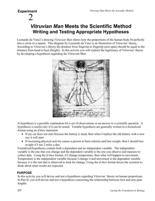 Vitruvian Man Meets the Scientific Method
277 Laying the Foundation in Biology
Experiment
2
Vitruvian Man Meets the Scientific Method
Writing and Testing Appropriate Hypotheses
Leonardo da Vinici’s drawing Vitruvian Man shows how the proportions of the human body fit perfectly
into a circle or a square. This diagram by Leonardo da Vinci is an illustration of Vitruvius’ theory.
According to Vitruvius’s theory the distance from fingertip to fingertip (arm span) should be equal to the
distance from head to heel (height). In this activity you will explore the legitimacy of Vitruvius’ theory
by developing a hypothesis regarding the Vitruvian Man.
A hypothesis is a possible explanation for a set of observations or an answer to a scientific question. A
hypothesis is useful only if it can be tested. Testable hypothesis are generally written in a formalized
format using an if/then statement.
• If my car does not start because the battery is dead, then when I replace the old battery with a new
one it will start.
• If increasing physical activity causes a person to burn calories and lose weight, then I should lose
weight if I run 2 miles a day.
Formalized hypotheses contain both a dependent and an independent variable. The independent
variable is the one that you change and the dependent variable is the one you observe and measure to
collect data. Using the if-then format, if I change temperature, then what will happen to movement.
Temperature is the independent variable because I change it and movement is the dependent variable
because it is the one that is observed to look for change. Using the if-then format forces the scientist to
think about what results are expected.
PURPOSE
In this activity you will devise and test a hypothesis regarding Vitruvius’ theory on human proportions.
In Part II, you will devise and test a hypothesis concerning the relationship between foot and arm span
lengths.
 