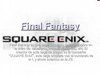 Final Fantasy Final Fantasy es una saga de juegos que trata sobre en la edad de: caballeros, magos, monstruos, etc. El creador de esta saga de juegos es la compañia “SQUARE ENIX”, esta saga empieza con el comienzo de el I, y ahora estamos en la XII. 