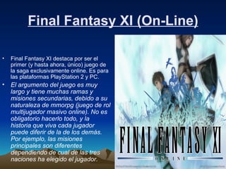 Final Fantasy XI (On-Line) Final Fantasy XI destaca por ser el primer (y hasta ahora, único) juego de la saga exclusivamente online. Es para las plataformas PlayStation 2 y PC.  El argumento del juego es muy largo y tiene muchas ramas y misiones secundarias, debido a su naturaleza de mmorpg (juego de rol multijugador masivo online). No es obligatorio hacerlo todo, y la historia que viva cada jugador puede diferir de la de los demás. Por ejemplo, las misiones principales son diferentes dependiendo de cual de las tres naciones ha elegido el jugador.   