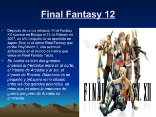 Final Fantasy 12 Después de varios retrasos, Final Fantasy XII aparece en Europa el 23 de Febrero de 2007, un año después de su aparición en Japón. Este es el último Final Fantasy que recibe PlayStation 2, una aventura ambientada en el mundo de Ivalice que vimos en Final Fantasy Tactis. En Ivalice existen dos grandes imperios enfrentados entre sí: al norte, el imperio de Arcadia; y al sur, el imperio de Rozaria. Dalmasca es un pequeño y próspero reino situado entre las dos grandes potencias, un reino que ve cómo la amenaza de guerra por parte de Arcadia es inminente.   
