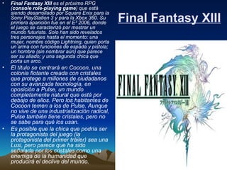 Final Fantasy XIII Final Fantasy XIII  es el próximo RPG ( console role-playing game ) que está siendo desarrollado por Square Enix para la Sony PlayStation 3 y para la Xbox 360. Su primera aparición fue en el E³ 2006, donde el juego se caracterizó por mostrar un mundo futurista. Solo han sido revelados tres personajes hasta el momento: una mujer, nombre código Lightning, quien porta un arma con funciones de espada y pistola; un hombre (sin nombrar aún) que parece ser su aliado; y una segunda chica que porta un arco. El título se centrará en Cocoon, una colonia flotante creada con cristales que protege a millones de ciudadanos con su avanzada tecnología, en oposición a Pulse, un mundo completamente natural que está por debajo de ellos. Pero los habitantes de Cocoon temen a los de Pulse. Aunque no vive de una industrialización radical, Pulse también tiene cristales, pero no se sabe para qué los usan.  Es posible que la chica que podría ser la protagonista del juego (la protagonista del primer tráiler) sea una Lusi, pero parece que ha sido señalada por los cristales como una enemiga de la humanidad que producirá el declive del mundo.   
