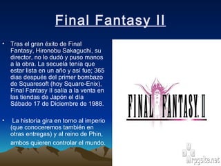 Final Fantasy II Tras el gran éxito de Final Fantasy, Hironobu Sakaguchi, su director, no lo dudó y puso manos a la obra. La secuela tenía que estar lista en un año y así fue; 365 dias después del primer bombazo de Squaresoft (hoy Square-Enix), Final Fantasy II salía a la venta en las tiendas de Japón el día Sábado 17 de Diciembre de 1988. La historia gira en torno al imperio (que conoceremos también en otras entregas) y al reino de Phin, ambos quieren controlar el mundo.   