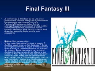 Final Fantasy  III Al comienzo de la década de los 90, una nueva generación de consolas emergía en el panorama del entretenimiento, por lo que los días de la Famicom/NES estaban contados. Ante tal amenazante escenario, Squaresoft produjo el último Final Fantasy para NES, consola que llevó al estrellato a esta saga. Final Fantasy III fue un éxito de ventas, aunque no llegó a superar a sus antecesores.   Historia : Muchos años atrás :   El gran mago Noah está al borde de la muerte. Él dividió su legado entre sus tres discípulos. A Dorga le entregó el dominio de la magia, a Unne el dominio de los sueños y a Zande el dominio de los humanos. Sin embargo, Zande desprecia su rol y anhela el dominio de los tres mundos. Es por ello por lo que invoca a la Nube Negra del Mundo Oscuro para que cumpla su orden. Owen, otro de los discípulos de Noah, decide crear el Continente Flotante y una torre para controlarlo, y designa a su hijo Desh para que vigile a través de la torre. Sin embargo, la torre está siendo asediada por monstruos, y Desh se ve obligado a escapar, perdiendo su memoria en la catástrofe .   
