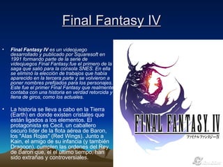 Final Fantasy IV Final Fantasy IV  es un videojuego desarrollado y publicado por Squaresoft en 1991 formando parte de la serie de videojuegos Final Fantasy.fue el primero de la saga que salió para la consola SNES. En ella se eliminó la elección de trabajos que había aparecido en la tercera parte y se volvieron a poner nombres prefijados para los personajes. Este fue el primer Final Fantasy que realmente contaba con una historia en verdad retorcida y llena de giros, como los actuales.   La historia se lleva a cabo en la Tierra (Earth) en donde existen cristales que están ligados a los elementos. El protagonista es Cecil, un caballero oscuro líder de la flota aérea de Baron, los "Alas Rojas" (Red Wings). Junto a Kain, el amigo de su infancia (y también Dragoon), cumplen las ordenes del Rey de Baron que, el el último tiempo, han sido extrañas y controversiales.  
