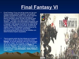 Final Fantasy VI Final Fantasy VI es una de las joyas por las que Square puede sentirse orgulloso. Los gráficos pueden considerarse como unos de los mejores 2D de la historia. La música compuesta por Nobuo Uematsu hacen de ella una delicia para tus oídos. También nos deja el sistema "Relic System", que deja a los personajes equiparse con numerosos objetos que proporcionan habilidades y mejoras. Una reliquia muy útil en el juego es el Gengi Glove Offering, que permite al personaje realizar hasta ocho ataques consecutivos en un solo turno. Las magias son aprendidas permanentemente luchando en las batallas con determinados Espers equipados. Tras la guerra entre las tres diosas en el pasado y el encierro de las criaturas conocidas como  Espers , el mundo depende más de la tecnología que de la magia. Sin embargo, surge un imperio en el sur que saca la magia de los  Esper  en forma de "Magitek", para cumplir la voluntad del Emperador Gestahl. Éste cuenta con el apoyo de tres generales:  Leo Christophe ,  Kefka Palazzo  y Celes Chere.   