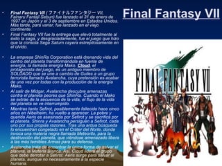 Final Fantasy VII Final Fantasy VII  ( ファイナルファンタジー VII, Fainaru Fantajī Sebun) fue lanzado el 31 de enero de 1997 en Japón y el 3 de septiembre en Estados Unidos. Más tarde, para variar, fue lanzado en el viejo continente.  Final Fantasy VII fue la entrega que elevó totalmente al éxito la saga, y desgraciadamente, fue el juego que hizo que la consola Sega Saturn cayera estrepitosamente en el olvido.   La empresa ShinRa Corporation está drenando vida del   centro del planeta transformándola en fuente de energía, la llamada energía Mako.  Cloud , el protagonista del juego, es un antiguo miembro de SOLDADO que se une a cambio de Guiles a un grupo terrorista llamado Avalancha, cuya pretensión es acabar de una vez por todas con la producción de la energía Mako.  Al salir de Midgar, Avalancha descubre amenazas contra el planeta peores que ShinRa. Cuando el Mako se extrae de la secuencia de la vida, el flujo de la vida del planeta se ve interrumpido.  Mientras tanto Sefirot, posiblemente fallecido hace cinco años en Nibelheim, ha vuelto a aparecer. La pobre y querida Aeris es asesinada por Sefirot y se sacrifica por el planeta. Shinra y Avalancha persiguen a Sefirot, cada uno por sus propias razones. Tras una ardua búsqueda lo encuentran congelado en el Cráter del Norte, donde invoca una materia negra llamada Meteorito, para la destrucción del planeta, que viéndose amenazado libera a las más temibles Armas para su defensa.  Avalancha trata de encontrar la única forma de salvar el planeta, la Materia Blanca. Así, Cloud lidera el grupo que debe derrotar a Sefirot. Aeris surge para salvar al planeta, aunque no necesariamente a la especie humana.   