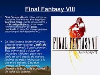 Final Fantasy VIII Final Fantasy VIII  es la octava entrega de la saga de  Final Fantasy . Fue dirigido por  Yoshinori Kitase , escrito por éste último y por  Kazushige Nojima  y producido por Hironobu Sakaguchi y por  Shinji Hashimoto . El juego fue el segundo juego producido para la PlayStation y PC.  La historia trata sobre un alumno bastante reservado del  Jardín de Balamb , llamado Squall Leonhart. Este comenzará a actuar en pequeñas misiones, pero más tarde se dará cuenta de que los jardines no están hechos para lo que él se entrena. Sino que poseen un fin mucho mayor: destruir a la bruja más poderosa de todos los tiempos.   