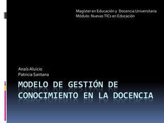 Modelo de gestión de conocimiento en la docencia Anaís Aluicio Patricia Santana Magíster en Educación y  Docencia Universitaria Módulo: Nuevas TICs en Educación 