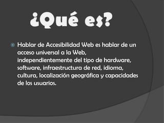 ¿Qué es?Hablar de Accesibilidad Web es hablar de un acceso universal a la Web, independientemente del tipo de hardware, software, infraestructura de red, idioma, cultura, localización geográfica y capacidades de los usuarios.