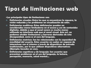 Tipos de limitaciones web-Los principales tipos de limitaciones son:Deficiencias visuales: Entre las que se encuentran la ceguera, la visión reducida y los problemas en visualización de color. Deficiencias auditivas: Estas deficiencias pueden ser consideradas menos limitadoras en el acceso y uso de contenidos digitales, debido a que el canal sonoro es mucho menos utilizado en interfaces web que el canal visual. Aún así, no podemos olvidar limitaciones y barreras derivadas de esta discapacidad, como es el caso del lenguaje. Deficiencias motrices: Son las relacionadas con la capacidad de movilidad del usuario. Estos usuarios no suelen ser capaces de interactuar con el sistema a través de dispositivos de entrada tradicionales, por lo que utilizan dispositivos alternativos (Ejemplo: basados en voz). Deficiencias cognitivas y de lenguaje: Son usuarios que presentan problemas en el uso del lenguaje, la lectura, percepción, memoria, salud mental... 