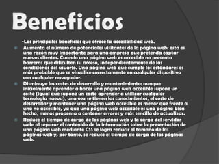 Beneficios      -Los principales beneficiosque ofrece la accesibilidad web.Aumenta el número de potenciales visitantes de la página web: esta es una razón muy importante para una empresa que pretenda captar nuevos clientes. Cuando una página web es accesible no presenta barreras que dificulten su acceso, independientemente de las condiciones del usuario. Una página web que cumple los estándares es más probable que se visualice correctamente en cualquier dispositivo con cualquier navegador. Disminuye los costes de desarrollo y mantenimiento: aunque inicialmente aprender a hacer una página web accesible supone un coste (igual que supone un coste aprender a utilizar cualquier tecnología nueva), una vez se tienen los conocimientos, el coste de desarrollar y mantener una página web accesible es menor que frente a una no accesible, ya que una página web accesible es una página bien hecha, menos propensa a contener errores y más sencilla de actualizar. Reduce el tiempo de carga de las páginas web y la carga del servidor web: al separar el contenido de la información sobre la presentación de una página web mediante CSS se logra reducir el tamaño de las páginas web y, por tanto, se reduce el tiempo de carga de las páginas web. 