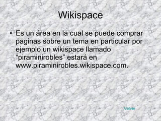 Wikispace Es un área en la cual se puede comprar paginas sobre un tema en particular por ejemplo un wikispace llamado “piraminirobles” estará en www.piraminirobles.wikispace.com. Volver 