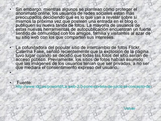 Sin embargo, mientras algunos se plantean cómo proteger el anonimato online, los usuarios de redes sociales están más preocupados decidiendo qué es lo que van a revelar sobre sí mismos la próxima vez que posteen una entrada en el blog o publiquen su nueva tanda de fotos. La mayoría de usuarios de estas nuevas herramientas de autopublicación encuentran un fuerte sentido de comunidad con los amigos, familia y visitantes al azar de su sitio web con los que comparten sus intereses. La cofundadora del popular sitio de intercambio de fotos Flickr, Caterina Fake, señaló recientemente que la explosión de la página tuvo lugar cuando se decidió que todas las fotos del sitio serían de acceso público. Previamente, los sitios de fotos habían asumido que las imágenes de los usuarios tenían que ser privadas, a no ser que mediara el consentimiento expreso del usuario. Fuente:  http://www.idg.es/pcworld/La-web-2.0-pone-en-tela-de-juicio-el-concepto-de-p/doc58208-Internet.htm   Volver 