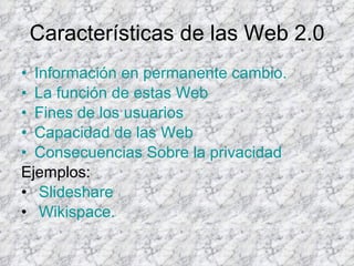 Características de las Web 2.0 Información en permanente cambio. La función de estas Web Fines de los usuarios Capacidad de las Web Consecuencias Sobre la privacidad Ejemplos: Slideshare Wikispace . 