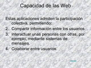 Capacidad de las Web Estas aplicaciones admiten la participación colectiva, permitiendo: Compartir información entre los usuarios Interactuar unas personas con otras, por ejemplo, mediante sistemas de mensajes. Colaborar entre usuarios. Volver 