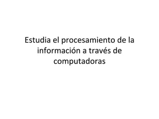 Estudia el procesamiento de la información a través de computadoras