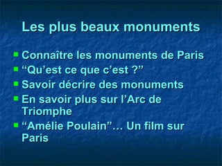 Les plus beaux monuments Connaître les monuments de Paris “ Qu’est ce que c’est ?” Savoir décrire des monuments En savoir plus sur l’Arc de Triomphe “ Amélie Poulain”… Un film sur Paris 