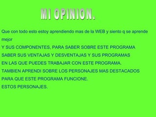 Que con todo esto estoy aprendiendo mas de la WEB y siento q se aprende mejor  Y SUS COMPONENTES, PARA SABER SOBRE ESTE PROGRAMA  SABER SUS VENTAJAS Y DESVENTAJAS Y SUS PROGRAMAS  EN LAS QUE PUEDES TRABAJAR CON ESTE PROGRAMA. TAMBIEN APRENDI SOBRE LOS PERSONAJES MAS DESTACADOS  PARA QUE ESTE PROGRAMA FUNCIONE. ESTOS PERSONAJES. MI OPINION. 
