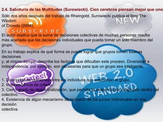 2.4. Sabiduría de las Multitudes (Surowiecki). Cien cerebros piensan mejor que uno. Sólo dos años después del trabajo de Rheingold, Surowiecki publica el libro The Wisdom of Crowds (2004), El autor explica que la suma de decisiones colectivas de muchas personas resulta más acertada que las decisiones individuales que pueda tomar un solo miembro del grupo. En su trabajo explica de qué forma se puede lograr que grupos tomen buenas decisiones y, al mismo tiempo, describe los factores que dificultan este proceso. Diversidad e independencia, por ejemplo, son necesarias para que un grupo sea inteligente. 1. Diversidad de opiniones entre los individuos que conforman el grupo. 2. Independencia de criterio. 3. Cierto grado de descentralización, que permita la existencia de subgrupos dentro del colectivo. 4. Existencia de algún mecanismo de inclusión de los juicios individuales en una decisión colectiva. 