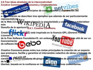 2.6.Tres ideas alrededor de la intercreatividad: Creative Commons,  Folksonomía  y  Colaboratorio s. Una vez explicados los principios de colectivización y distribución del conocimiento, a continuación se describen tres ejemplos que además de ser particularmente representativos de la Web 2.0 son de suma vigencia (y popularidad) y contribuyen a materializar esta filosofía de la apertura12. 2.6.1. Creative Commons. Creative Commons 13 (CC) está inspirada en la licencia GPL ( General Public License 14) de la  Free Software Foundation 15, sin embargo, su filosofía va más allá de ser un licenciamiento de software libre. Creative Commons  posee entre sus metas principales la creación de un espacio que promueva, facilite y garantice el intercambio colectivo de obras y trabajos de artistas, científicos y desarrolladores de programas, como forma de promover una cultura de la libertad, basada en la confianza en intercambios creativos comunitarios. 
