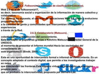2.6.2.  Folksonomía  (sistemas de clasificación colectiva). Web 2.0 es el de  folksonomía 17 , es decir, taxonomía social u organización de la información de manera colectiva y colaborativa. Tal como se ha expuesto, el universo de aplicaciones Web 2.0, crece y evoluciona proporcionalmente a la cantidad de gente y comunidades que intercambian información y experiencias a través de la Red. 2.6.3.  Colaboratorio  (Matsuura). colectivización y distribución del conocimiento. Este concepto se popularizó gracias a Koichiro Matsuura ex director General de la UNESCO, al momento de presentar el  Informe mundial:Hacia las sociedades del conocimiento de este organismo2 3 (Bindé, 2005). Esta es una oportunidad de intercambio formal e informal de conocimiento. Es un concepto adaptado al contexto digital, que permite a los investigadores trabajar en redes que trascienden las fronteras.Este espacio virtual de innovación es el entorno propicio para que se produzca la intercreatividad, propuesta por Berners-Lee . 