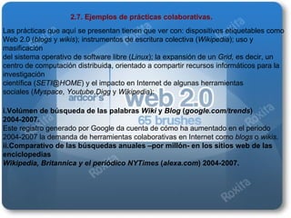 2.7. Ejemplos de prácticas colaborativas. Las prácticas que aquí se presentan tienen que ver con: dispositivos etiquetables como Web 2.0 ( blogs  y  wikis ); instrumentos de escritura colectiva ( Wikipedia ); uso y masificación del sistema operativo de software libre ( Linux ); la expansión de un  Grid,  es decir, un centro de computación distribuida, orientado a compartir recursos informáticos para la investigación científica ( [email_address] ) y el impacto en Internet de algunas herramientas sociales ( Myspace ,  Youtube , Digg  y  Wikipedia ): i.Volúmen de búsqueda de las palabras  Wiki  y  Blog  ( google.com/trends ) 2004-2007. Este registro generado por Google da cuenta de cómo ha aumentado en el periodo 2004-2007 la demanda de herramientas colaborativas en Internet como  blogs  o  wikis . ii.Comparativo de las búsquedas anuales –por millón- en los sitios web de las enciclopedias Wikipedia, Britannica y el periódico NYTimes  ( alexa.com ) 2004-2007. 